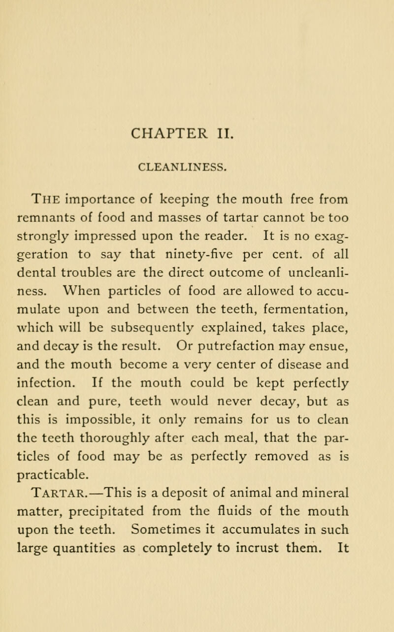CHAPTER II. CLEANLINESS. The importance of keeping the mouth free from remnants of food and masses of tartar cannot be too strongly impressed upon the reader. It is no exag- geration to say that ninety-five per cent, of all dental troubles are the direct outcome of uncleanli- ness. When particles of food are allowed to accu- mulate upon and between the teeth, fermentation, which will be subsequently explained, takes place, and decay is the result. Or putrefaction may ensue, and the mouth become a very center of disease and infection. If the mouth could be kept perfectly clean and pure, teeth would never decay, but as this is impossible, it only remains for us to clean the teeth thoroughly after each meal, that the par- ticles of food may be as perfectly removed as is practicable. Tartar.—This is a deposit of animal and mineral matter, precipitated from the fluids of the mouth upon the teeth. Sometimes it accumulates in such large quantities as completely to incrust them. It