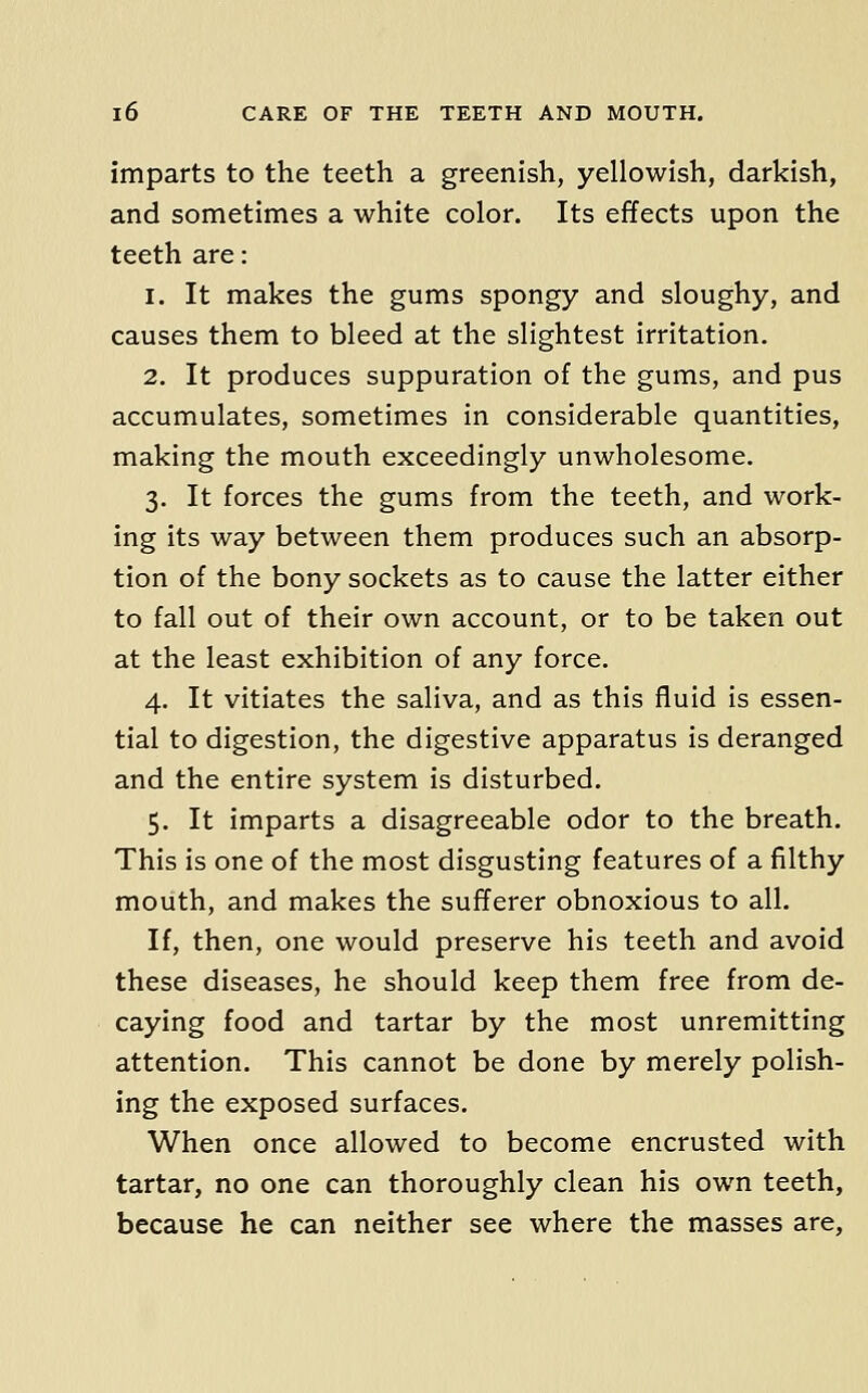 imparts to the teeth a greenish, yellowish, darkish, and sometimes a white color. Its effects upon the teeth are: 1. It makes the gums spongy and sloughy, and causes them to bleed at the slightest irritation. 2. It produces suppuration of the gums, and pus accumulates, sometimes in considerable quantities, making the mouth exceedingly unwholesome. 3. It forces the gums from the teeth, and work- ing its way between them produces such an absorp- tion of the bony sockets as to cause the latter either to fall out of their own account, or to be taken out at the least exhibition of any force. 4. It vitiates the saliva, and as this fluid is essen- tial to digestion, the digestive apparatus is deranged and the entire system is disturbed. 5. It imparts a disagreeable odor to the breath. This is one of the most disgusting features of a filthy mouth, and makes the sufferer obnoxious to all. If, then, one would preserve his teeth and avoid these diseases, he should keep them free from de- caying food and tartar by the most unremitting attention. This cannot be done by merely polish- ing the exposed surfaces. When once allowed to become encrusted with tartar, no one can thoroughly clean his own teeth, because he can neither see where the masses are,