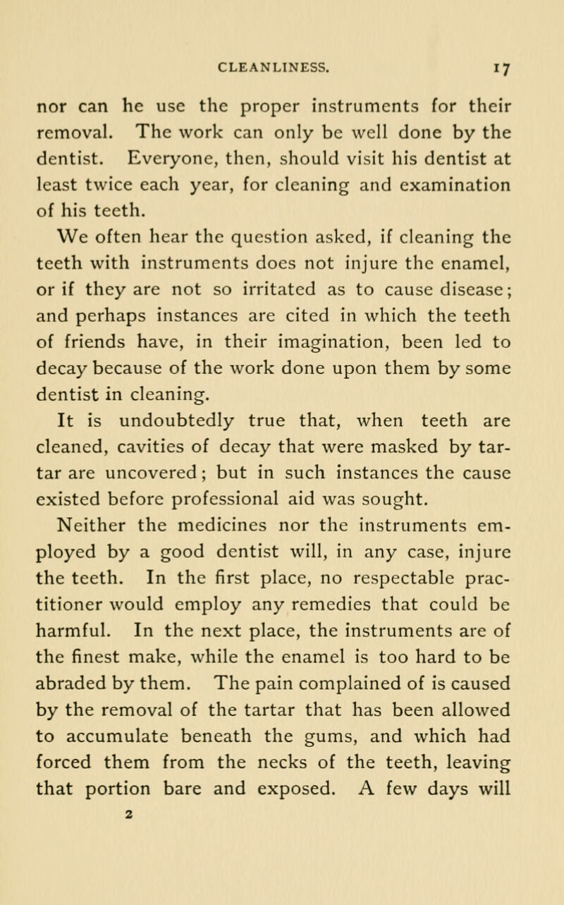 nor can he use the proper instruments for their removal. The work can only be well done by the dentist. Everyone, then, should visit his dentist at least twice each year, for cleaning and examination of his teeth. We often hear the question asked, if cleaning the teeth with instruments does not injure the enamel, or if they are not so irritated as to cause disease; and perhaps instances are cited in which the teeth of friends have, in their imagination, been led to decay because of the work done upon them by some dentist in cleaning. It is undoubtedly true that, when teeth are cleaned, cavities of decay that were masked by tar- tar are uncovered; but in such instances the cause existed before professional aid was sought. Neither the medicines nor the instruments em- ployed by a good dentist will, in any case, injure the teeth. In the first place, no respectable prac- titioner would employ any remedies that could be harmful. In the next place, the instruments are of the finest make, while the enamel is too hard to be abraded by them. The pain complained of is caused by the removal of the tartar that has been allowed to accumulate beneath the gums, and which had forced them from the necks of the teeth, leaving that portion bare and exposed. A few days will