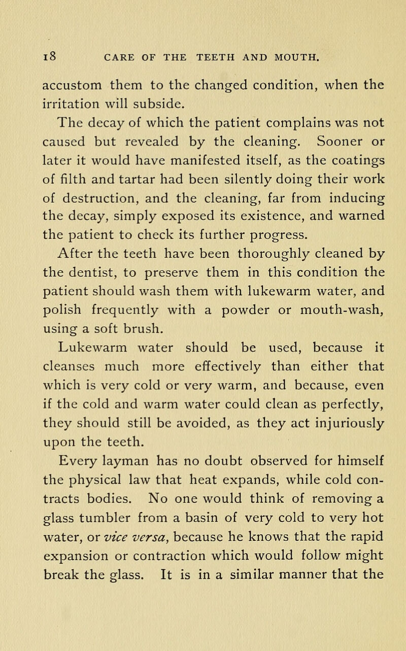 accustom them to the changed condition, when the irritation will subside. The decay of which the patient complains was not caused but revealed by the cleaning. Sooner or later it would have manifested itself, as the coatings of filth and tartar had been silently doing their work of destruction, and the cleaning, far from inducing the decay, simply exposed its existence, and warned the patient to check its further progress. After the teeth have been thoroughly cleaned by the dentist, to preserve them in this condition the patient should wash them with lukewarm water, and polish frequently with a powder or mouth-wash, using a soft brush. Lukewarm water should be used, because it cleanses much more effectively than either that which is very cold or very warm, and because, even if the cold and warm water could clean as perfectly, they should still be avoided, as they act injuriously upon the teeth. Every layman has no doubt observed for himself the physical law that heat expands, while cold con- tracts bodies. No one would think of removing a glass tumbler from a basin of very cold to very hot water, or vice versa, because he knows that the rapid expansion or contraction which would follow might break the glass. It is in a similar manner that the