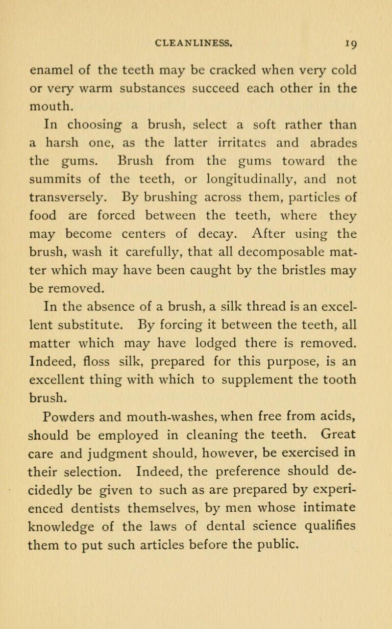 enamel of the teeth may be cracked when very cold or very warm substances succeed each other in the mouth. In choosing a brush, select a soft rather than a harsh one, as the latter irritates and abrades the gums. Brush from the gums toward the summits of the teeth, or longitudinally, and not transversely. By brushing across them, particles of food are forced between the teeth, where they may become centers of decay. After using the brush, wash it carefully, that all decomposable mat- ter Avhich may have been caught by the bristles may be removed. In the absence of a brush, a silk thread is an excel- lent substitute. By forcing it between the teeth, all matter which may have lodged there is removed. Indeed, floss silk, prepared for this purpose, is an excellent thing with which to supplement the tooth brush. Powders and mouth-washes, when free from acids, should be employed in cleaning the teeth. Great care and judgment should, however, be exercised in their selection. Indeed, the preference should de- cidedly be given to such as are prepared by experi- enced dentists themselves, by men whose intimate knowledge of the laws of dental science quahfies them to put such articles before the public.