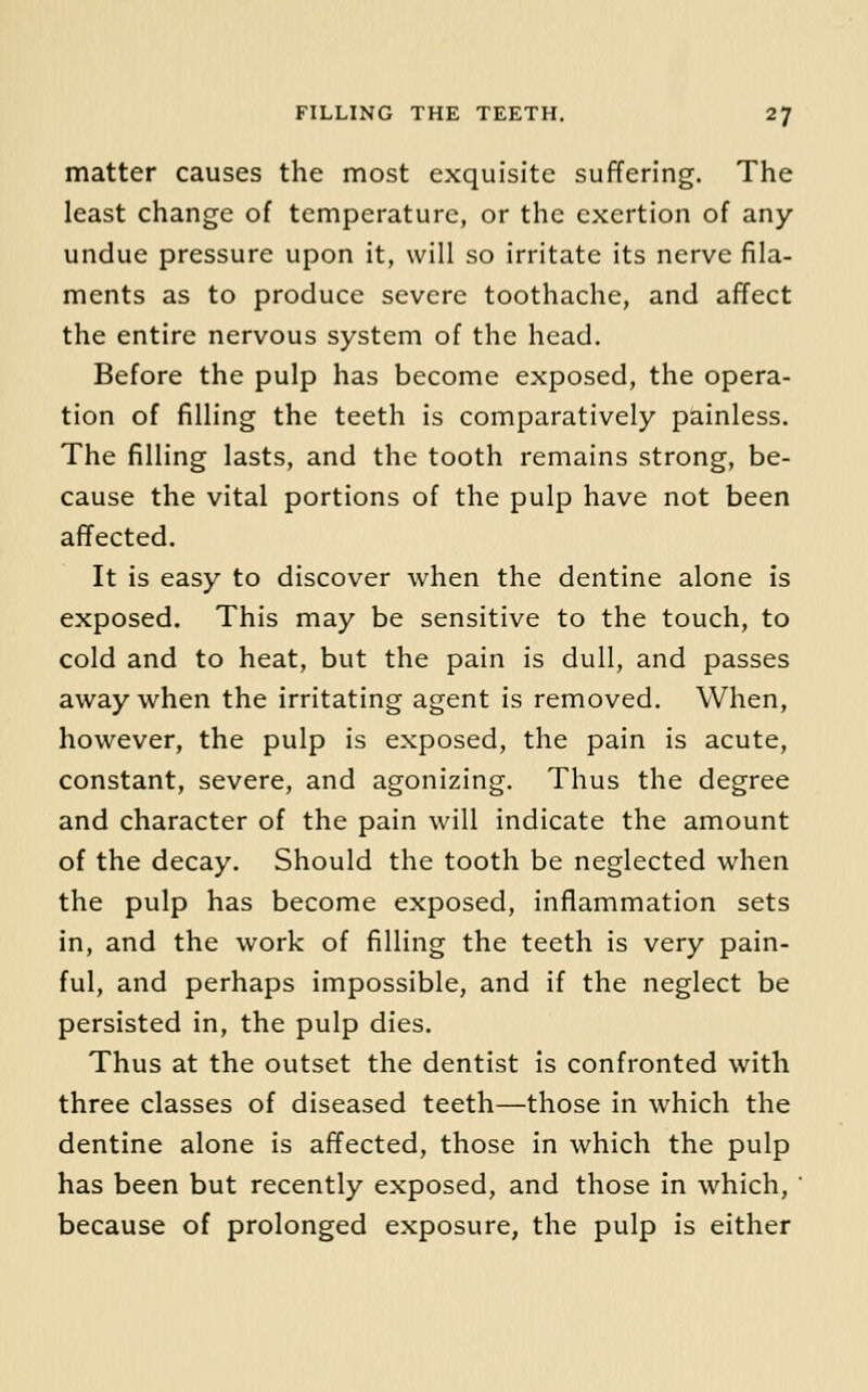 matter causes the most exquisite suffering. The least change of temperature, or the exertion of any- undue pressure upon it, will so irritate its nerve fila- ments as to produce severe toothache, and affect the entire nervous system of the head. Before the pulp has become exposed, the opera- tion of filling the teeth is comparatively painless. The filling lasts, and the tooth remains strong, be- cause the vital portions of the pulp have not been affected. It is easy to discover when the dentine alone is exposed. This may be sensitive to the touch, to cold and to heat, but the pain is dull, and passes away when the irritating agent is removed. When, however, the pulp is exposed, the pain is acute, constant, severe, and agonizing. Thus the degree and character of the pain will indicate the amount of the decay. Should the tooth be neglected when the pulp has become exposed, inflammation sets in, and the work of filling the teeth is very pain- ful, and perhaps impossible, and if the neglect be persisted in, the pulp dies. Thus at the outset the dentist is confronted with three classes of diseased teeth—those in which the dentine alone is affected, those in which the pulp has been but recently exposed, and those in which, ' because of prolonged exposure, the pulp is either