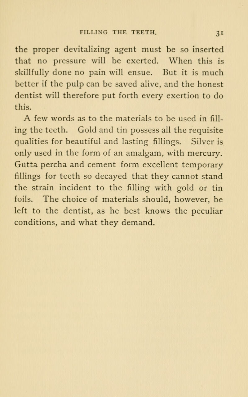 the proper devitalizing agent must be so inserted that no pressure will be exerted. When this is skillfully done no pain will ensue. But it is much better if the pulp can be saved alive, and the honest dentist will therefore put forth every exertion to do this. A few words as to the materials to be used in fill- ing the teeth. Gold and tin possess all the requisite qualities for beautiful and lasting fillings. Silver is only used in the form of an amalgam, with mercury. Gutta percha and cement form excellent temporary fillings for teeth so decayed that they cannot stand the strain incident to the filling with gold or tin foils. The choice of materials should, however, be left to the dentist, as he best knows the peculiar conditions, and what they demand.