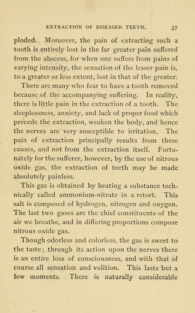 ploded. Moreover, the pain of extracting such a tooth is entirely lost in the far greater pain suffered from the abscess, for when one suffers from pains of varying intensity, the sensation of the lesser pain is, to a greater or less extent, lost in that of the greater. There are many who fear to have a tooth removed because of the accompanying suffering. In reality, there is little pain in the extraction of a tooth. The sleeplessness, anxiety, and lack of proper food which precede the extraction, weaken the body, and hence the nerves are very susceptible to irritation. The pain of extraction principally results from these causes, and not from the extraction itself. Fortu- nately for the sufferer, however, by the use of nitrous oxide gas, the extraction of teeth may be made absolutely painless. This gas is obtained by heating a substance tech- nically called ammonium-nitrate in a retort. This salt is composed of hydrogen, nitrogen and oxygen. The last two gases are the chief constituents of the air we breathe, and in differing proportions compose nitrous oxide gas. Though odorless and colorless, the gas is sweet to the taste; through its action upon the nerves there is an entire loss of consciousness, and with that of course all sensation and volition. This lasts but a few moments. There is naturally considerable