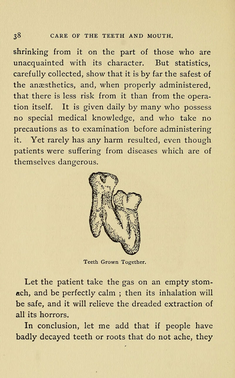 shrinking from it on the part of those who are unacquainted with its character. But statistics, carefully collected, show that it is by far the safest of the anaesthetics, and, when properly administered, that there is less risk from it than from the opera- tion itself. It is given daily by many who possess no special medical knowledge, and who take no precautions as to examination before administering it. Yet rarely has any harm resulted, even though patients were suffering from diseases which are of themselves dangerous. Teeth Grown Together. Let the patient take the gas on an empty stom- ach, and be perfectly calm ; then its inhalation will be safe, and it will relieve the dreaded extraction of all its horrors. In conclusion, let me add that if people have badly decayed teeth or roots that do not ache, they