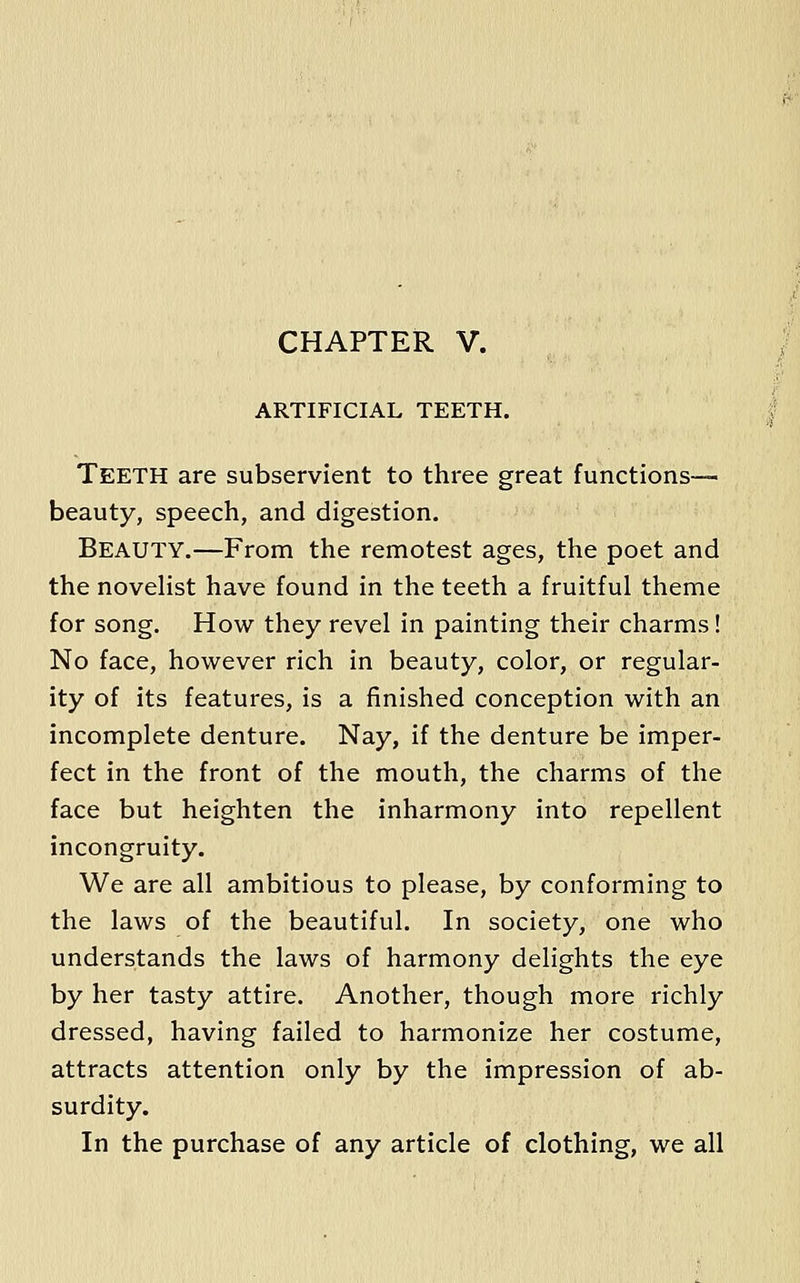 CHAPTER V. ARTIFICIAL TEETH. Teeth are subservient to three great functions— beauty, speech, and digestion. Beauty.—From the remotest ages, the poet and the noveHst have found in the teeth a fruitful theme for song. How they revel in painting their charms! No face, however rich in beauty, color, or regular- ity of its features, is a finished conception with an incomplete denture. Nay, if the denture be imper- fect in the front of the mouth, the charms of the face but heighten the inharmony into repellent incongruity. We are all ambitious to please, by conforming to the laws of the beautiful. In society, one who understands the laws of harmony delights the eye by her tasty attire. Another, though more richly dressed, having failed to harmonize her costume, attracts attention only by the impression of ab- surdity. In the purchase of any article of clothing, we all