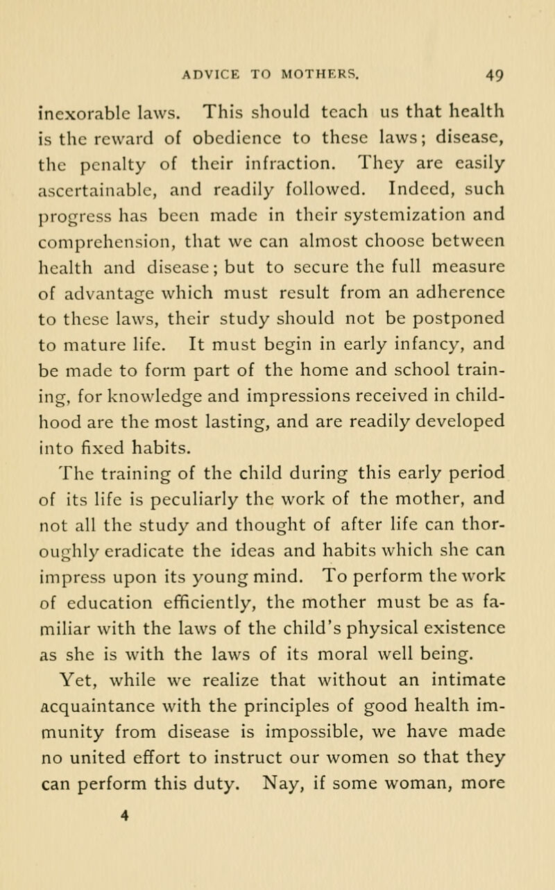 inexorable laws. This should teach us that health is the reward of obedience to these laws; disease, the penalty of their infraction. They are easily ascertainable, and readily followed. Indeed, such progress has been made in their systemization and comprehension, that we can almost choose between health and disease; but to secure the full measure of advantage which must result from an adherence to these laws, their study should not be postponed to mature life. It must begin in early infancy, and be made to form part of the home and school train- ing, for knowledge and impressions received in child- hood are the most lasting, and are readily developed into fixed habits. The training of the child during this early period of its life is peculiarly the work of the mother, and not all the study and thought of after life can thor- oughly eradicate the ideas and habits which she can impress upon its young mind. To perform the work of education efificiently, the mother must be as fa- miliar with the laws of the child's physical existence as she is with the laws of its moral well being. Yet, while we realize that without an intimate acquaintance with the principles of good health im- munity from disease is impossible, we have made no united effort to instruct our women so that they can perform this duty. Nay, if some woman, more 4