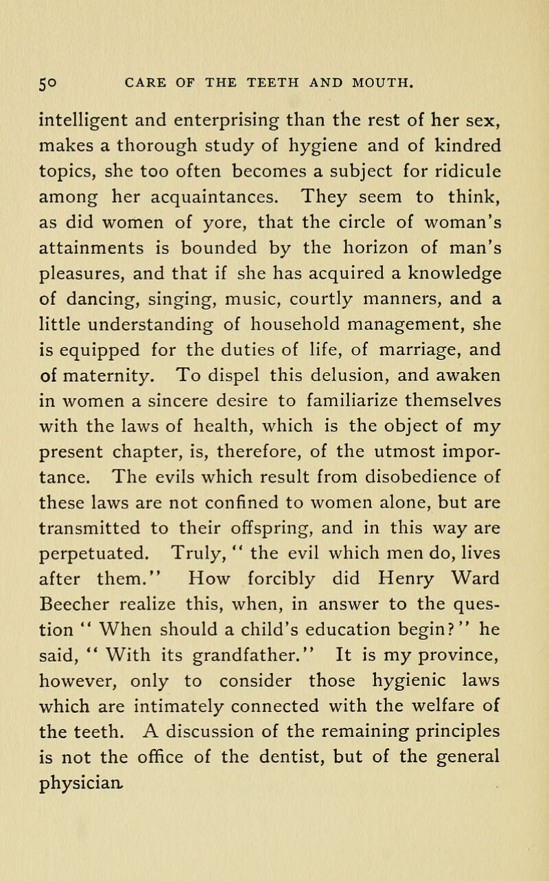 intelligent and enterprising than the rest of her sex, makes a thorough study of hygiene and of kindred topics, she too often becomes a subject for ridicule among her acquaintances. They seem to think, as did women of yore, that the circle of woman's attainments is bounded by the horizon of man's pleasures, and that if she has acquired a knowledge of dancing, singing, music, courtly manners, and a little understanding of household management, she is equipped for the duties of life, of marriage, and of maternity. To dispel this delusion, and awaken in women a sincere desire to familiarize themselves with the laws of health, which is the object of my present chapter, is, therefore, of the utmost impor- tance. The evils which result from disobedience of these laws are not confined to women alone, but are transmitted to their offspring, and in this way are perpetuated. Truly,  the evil which men do, lives after them. How forcibly did Henry Ward Beecher realize this, when, in answer to the ques- tion  When should a child's education begin? he said,  With its grandfather. It is my province, however, only to consider those hygienic laws which are intimately connected with the welfare of the teeth. A discussion of the remaining principles is not the ofifice of the dentist, but of the general physician.