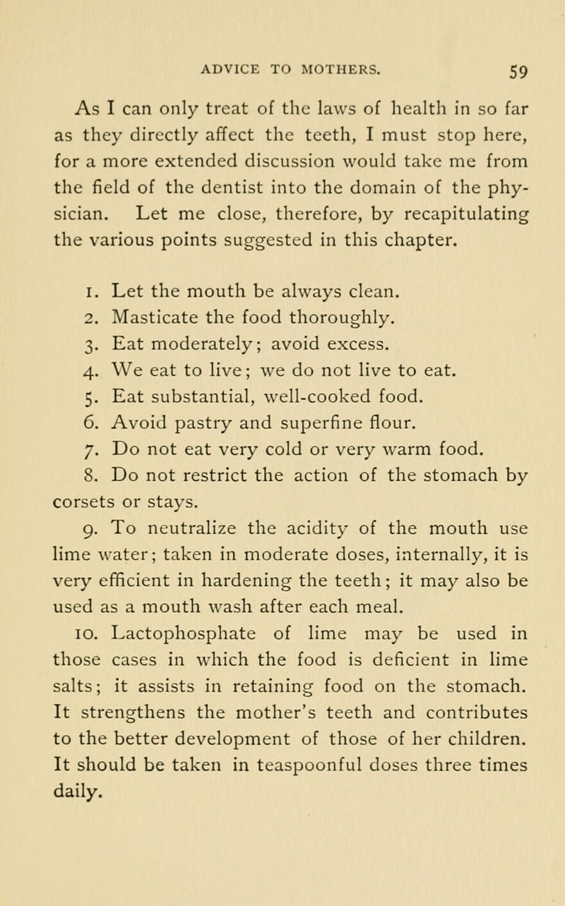 As I can only treat of the laws of health in so far as they directly affect the teeth, I must stop here, for a more extended discussion would take me from the field of the dentist into the domain of the phy- sician. Let me close, therefore, by recapitulating the various points suggested in this chapter. 1. Let the mouth be always clean. 2. Masticate the food thoroughly. 3. Eat moderately; avoid excess. 4. We eat to live; we do not live to eat. 5. Eat substantial, well-cooked food. 6. Avoid pastry and superfine flour. 7. Do not eat very cold or very warm food. 8. Do not restrict the action of the stomach by corsets or stays. 9. To neutralize the acidity of the mouth use lime water; taken in moderate doses, internally, it is very efficient in hardening the teeth; it may also be used as a mouth wash after each meal. 10. Lactophosphate of lime may be used in those cases in which the food is deficient in lime salts; it assists in retaining food on the stomach. It strengthens the mother's teeth and contributes to the better development of those of her children. It should be taken in teaspoonful doses three times daily.