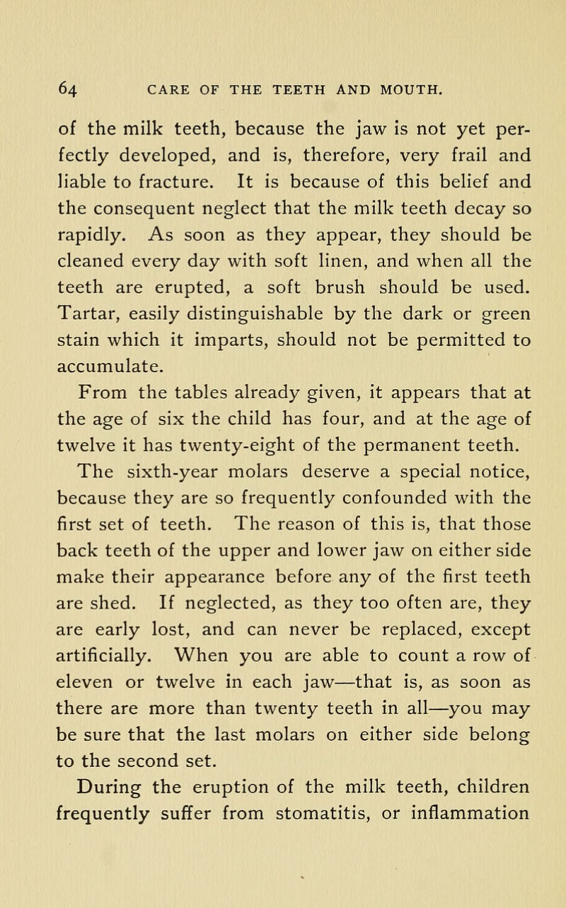 of the milk teeth, because the jaw is not yet per- fectly developed, and is, therefore, very frail and liable to fracture. It is because of this belief and the consequent neglect that the milk teeth decay so rapidly. As soon as they appear, they should be cleaned every day with soft linen, and when all the teeth are erupted, a soft brush should be used. Tartar, easily distinguishable by the dark or green stain which it imparts, should not be permitted to accumulate. From the tables already given, it appears that at the age of six the child has four, and at the age of twelve it has twenty-eight of the permanent teeth. The sixth-year molars deserve a special notice, because they are so frequently confounded with the first set of teeth. The reason of this is, that those back teeth of the upper and lower jaw on either side make their appearance before any of the first teeth are shed. If neglected, as they too often are, they are early lost, and can never be replaced, except artificially. When you are able to count a row of eleven or twelve in each jaw—that is, as soon as there are more than twenty teeth in all—you may be sure that the last molars on either side belong to the second set. During the eruption of the milk teeth, children frequently suffer from stomatitis, or inflammation