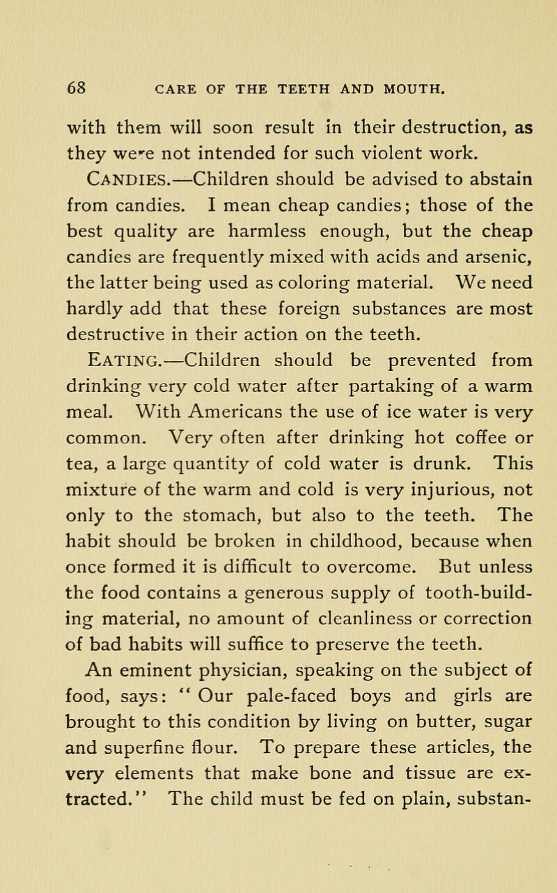 with them will soon result in their destruction, as they wee not intended for such violent work. Candies.—Children should be advised to abstain from candies. I mean cheap candies; those of the best quality are harmless enough, but the cheap candies are frequently mixed with acids and arsenic, the latter being used as coloring material. We need hardly add that these foreign substances are most destructive in their action on the teeth. Eating.—Children should be prevented from drinking very cold water after partaking of a warm meal. With Americans the use of ice water is very common. Very often after drinking hot coffee or tea, a large quantity of cold water is drunk. This mixture of the warm and cold is very injurious, not only to the stomach, but also to the teeth. The habit should be broken in childhood, because when once formed it is difficult to overcome. But unless the food contains a generous supply of tooth-build- ing material, no amount of cleanliness or correction of bad habits will suffice to preserve the teeth. An eminent physician, speaking on the subject of food, says: ** Our pale-faced boys and girls are brought to this condition by living on butter, sugar and superfine flour. To prepare these articles, the very elements that make bone and tissue are ex- tracted. The child must be fed on plain, substan-