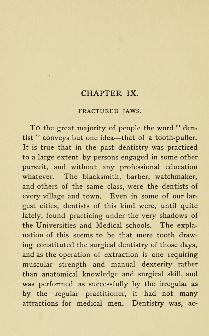 FRACTURED JAWS. To the great majority of people the word  den- tist  conveys but one idea—that of a tooth-puller. It is true that in the past dentistry was practiced to a large extent by persons engaged in some other pursuit, and without any professional education whatever. The blacksmith, barber, watchmaker, and others of the same class, were the dentists of every village and town. Even in some of our lar- gest cities, dentists of this kind were, until quite lately, found practicing under the very shadows of the Universities and Medical schools. The expla- nation of this seems to be that mere tooth draw- ing constituted the surgical dentistry of those days, and as the operation of extraction is one requiring muscular strength and manual dexterity rather than anatomical knowledge and surgical skill, and was performed as successfully by the irregular as by the regular practitioner, it had not many attractions for medical men. Dentistry was, ac-