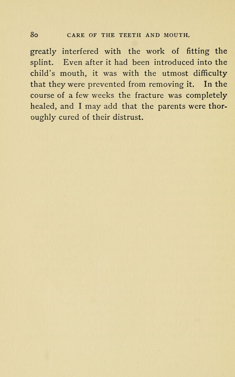greatly interfered with the work of fitting the splint. Even after it had been introduced into the child's mouth, it was with the utmost diflficulty that they were prevented from removing it. In the course of a few weeks the fracture was completely healed, and I may add that the parents were thor- oughly cured of their distrust.