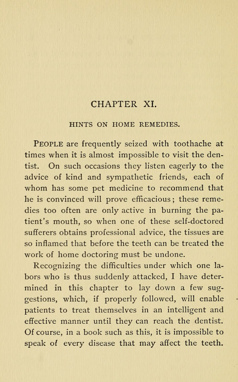 CHAPTER XI. HINTS ON HOME REMEDIES. People are frequently seized with toothache at times when it is almost impossible to visit the den- tist. On such occasions they listen eagerly to the advice of kind and sympathetic friends, each of whom has some pet medicine to recommend that he is convinced will prove efficacious; these reme- dies too often are only active in burning the pa- tient's mouth, so when one of these self-doctored sufferers obtains professional advice, the tissues are so inflamed that before the teeth can be treated the work of home doctoring must be undone. Recognizing the difficulties under which one la- bors who is thus suddenly attacked, I have deter- mined in this chapter to lay down a few sug- gestions, which, if properly followed, will enable patients to treat themselves in an intelligent and effective manner until they can reach the dentist. Of course, in a book such as this, it is impossible to speak of every disease that may affect the teeth.