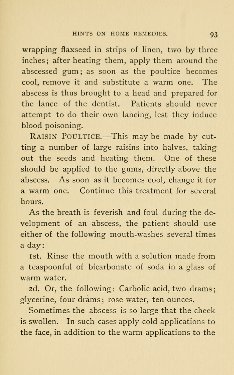 wrapping flaxseed in strips of linen, two by three inches; after heating them, apply them around the abscessed gum; as soon as the poultice becomes cool, remove it and substitute a warm one. The abscess is thus brought to a head and prepared for the lance of the dentist. Patients should never attempt to do their own lancing, lest they induce blood poisoning. Raisin Poultice.—This may be made by cut- ting a number of large raisins into halves, taking out the seeds and heating them. One of these should be applied to the gums, directly above the abscess. As soon as it becomes cool, change it for a warm one. Continue this treatment for several hours. As the breath is feverish and foul during the de- velopment of an abscess, the patient should use either of the following mouth-washes several times a day: 1st. Rinse the mouth with a solution made from a teaspoonful of bicarbonate of soda in a glass of warm water. 2d. Or, the following: Carbolic acid, two drams; glycerine, four drams; rose water, ten ounces. Sometimes the abscess is so large that the cheek is swollen. In such cases apply cold applications to the face, in addition to the warm applications to the