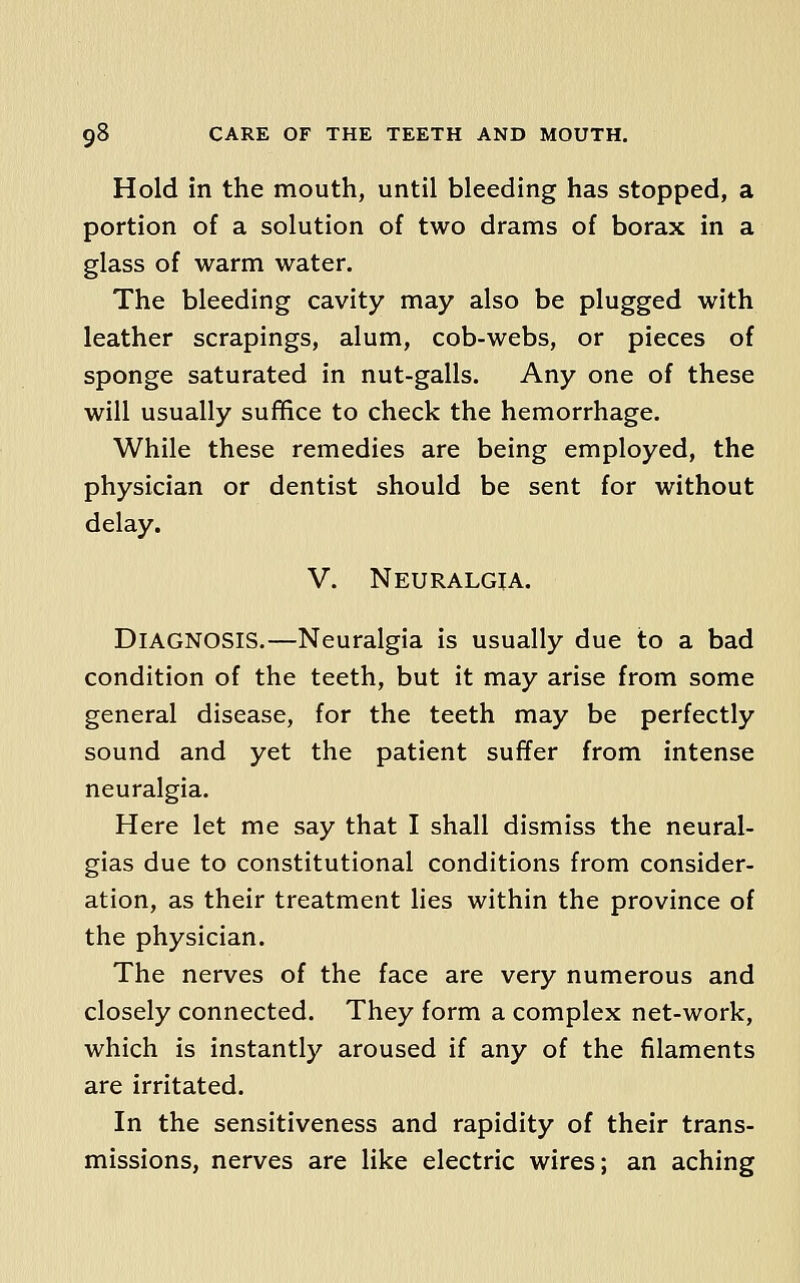 Hold in the mouth, until bleeding has stopped, a portion of a solution of two drams of borax in a glass of warm water. The bleeding cavity may also be plugged with leather scrapings, alum, cob-webs, or pieces of sponge saturated in nut-galls. Any one of these will usually suffice to check the hemorrhage. While these remedies are being employed, the physician or dentist should be sent for without delay. V. Neuralgia. Diagnosis.—Neuralgia is usually due to a bad condition of the teeth, but it may arise from some general disease, for the teeth may be perfectly sound and yet the patient suffer from intense neuralgia. Here let me say that I shall dismiss the neural- gias due to constitutional conditions from consider- ation, as their treatment lies within the province of the physician. The nerves of the face are very numerous and closely connected. They form a complex net-work, which is instantly aroused if any of the filaments are irritated. In the sensitiveness and rapidity of their trans- missions, nerves are like electric wires; an aching