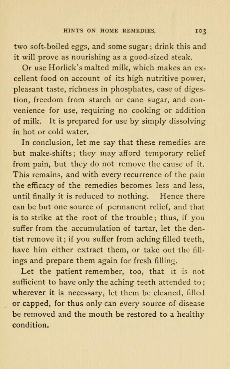 two soft-boiled eggs, and some sugar; drink this and it will prove as nourishing as a good-sized steak. Or use Horlick's malted milk, which makes an ex- cellent food on account of its high nutritive power, pleasant taste, richness in phosphates, ease of diges- tion, freedom from starch or cane sugar, and con- venience for use, requiring no cooking or addition of milk. It is prepared for use by simply dissolving in hot or cold water. In conclusion, let me say that these remedies are but make-shifts; they may afford temporary relief from pain, but they do not remove the cause of it. This remains, and with every recurrence of the pain the efificacy of the remedies becomes less and less, until finally it is reduced to nothing. Hence there can be but one source of permanent relief, and that is to strike at the root of the trouble; thus, if you suffer from the accumulation of tartar, let the den- tist remove it; if you suffer from aching filled teeth, have him either extract them, or take out the fill- ings and prepare them again for fresh filling. Let the patient remember, too, that it is not sufficient to have only the aching teeth attended to ; wherever it is necessary, let them be cleaned, filled or capped, for thus only can every source of disease be removed and the mouth be restored to a healthy condition.