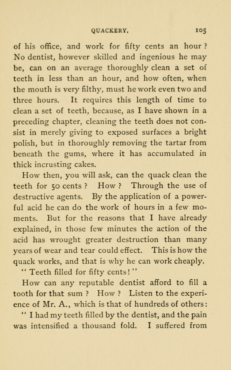 of his office, and work for fifty cents an hour ? No dentist, however skilled and ingenious he may be, can on an average thoroughly clean a set of teeth in less than an hour, and how often, when the mouth is very filthy, must he work even two and three hours. It requires this length of time to clean a set of teeth, because, as I have shown in a preceding chapter, cleaning the teeth does not con- sist in merely giving to exposed surfaces a bright polish, but in thoroughly removing the tartar from beneath the gums, where it has accumulated in thick incrusting cakes. How then, you will ask, can the quack clean the teeth for 50 cents ? How ? Through the use of destructive agents. By the application of a power- ful acid he can do the work of hours in a few mo- ments. But for the reasons that I have already explained, in those few minutes the action of the acid has wrought greater destruction than many years of wear and tear could effect. This is how the quack works, and that is why he can work cheaply.  Teeth filled for fifty cents!  How can any reputable dentist afford to fill a tooth for that sum ? How ? Listen to the experi- ence of Mr. A., which is that of hundreds of others:  I had my teeth filled by the dentist, and the pain was intensified a thousand fold. I suffered from