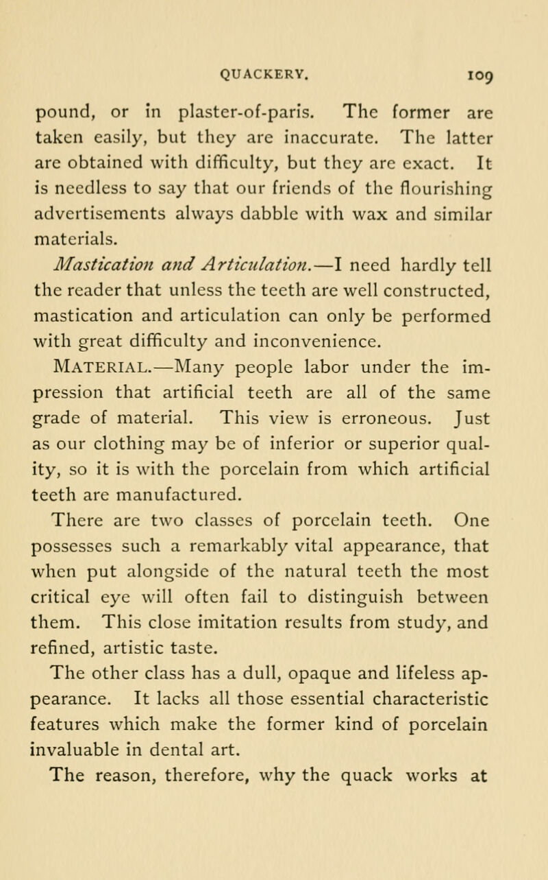 pound, or in plaster-of-paris. The former are taken easily, but they are inaccurate. The latter are obtained with difficulty, but they are exact. It is needless to say that our friends of the flourishing advertisements always dabble with wax and similar materials. Mastication a7id Articulation.—I need hardly tell the reader that unless the teeth are well constructed, mastication and articulation can only be performed with great difficulty and inconvenience. Material.—Many people labor under the im- pression that artificial teeth are all of the same grade of material. This view is erroneous. Just as our clothing may be of inferior or superior qual- ity, so it is with the porcelain from which artificial teeth are manufactured. There are two classes of porcelain teeth. One possesses such a remarkably vital appearance, that when put alongside of the natural teeth the most critical eye will often fail to distinguish between them. This close imitation results from study, and refined, artistic taste. The other class has a dull, opaque and lifeless ap- pearance. It lacks all those essential characteristic features which make the former kind of porcelain invaluable in dental art. The reason, therefore, why the quack works at