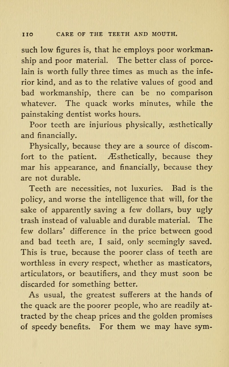 such low figures is, that he employs poor workman- ship and poor material. The better class of porce- lain is worth fully three times as much as the infe- rior kind, and as to the relative values of good and bad workmanship, there can be no comparison whatever. The quack works minutes, while the painstaking dentist works hours. Poor teeth are injurious physically, aesthetically and financially. Physically, because they are a source of discom- fort to the patient. ^sthetically, because they mar his appearance, and financially, because they are not durable. Teeth are necessities, not luxuries. Bad is the policy, and worse the inteUigence that will, for the sake of apparently saving a few dollars, buy ugly trash instead of valuable and durable material. The few dollars' difference in the price between good and bad teeth are, I said, only seemingly saved. This is true, because the poorer class of teeth are worthless in every respect, whether as masticators, articulators, or beautifiers, and they must soon be discarded for something better. As usual, the greatest sufferers at the hands of the quack are the poorer people, who are readily at- tracted by the cheap prices and the golden promises of speedy benefits. For them we may have sym-