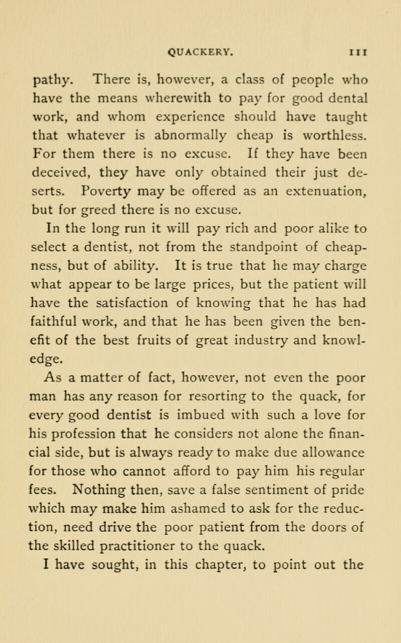 pathy. There is, however, a class of people who have the means wherewith to pay for good dental work, and whom experience should have taught that whatever is abnormally cheap is worthless. For them there is no excuse. If they have been deceived, they have only obtained their just de- serts. Poverty may be offered as an extenuation, but for greed there is no excuse. In the long run it will pay rich and poor alike to select a dentist, not from the standpoint of cheap- ness, but of ability. It is true that he may charge what appear to be large prices, but the patient will have the satisfaction of knowing that he has had faithful work, and that he has been given the ben- efit of the best fruits of great industry and knowl- edge. As a matter of fact, however, not even the poor man has any reason for resorting to the quack, for every good dentist is imbued with such a love for his profession that he considers not alone the finan- cial side, but is always ready to make due allowance for those who cannot afford to pay him his regular fees. Nothing then, save a false sentiment of pride which may make him ashamed to ask for the reduc- tion, need drive the poor patient from the doors of the skilled practitioner to the quack. I have sought, in this chapter, to point out the