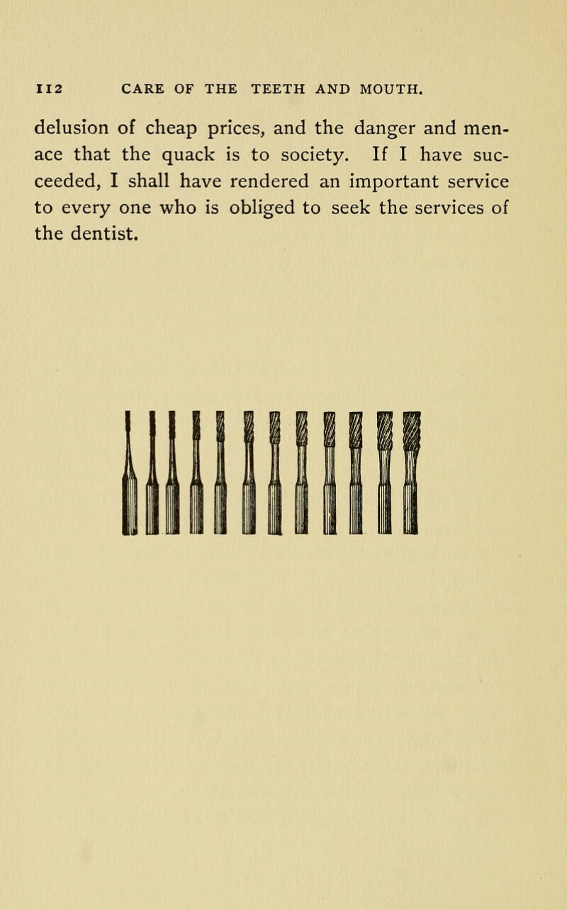 delusion of cheap prices, and the danger and men- ace that the quack is to society. If I have suc- ceeded, I shall have rendered an important service to every one who is obliged to seek the services of the dentist.