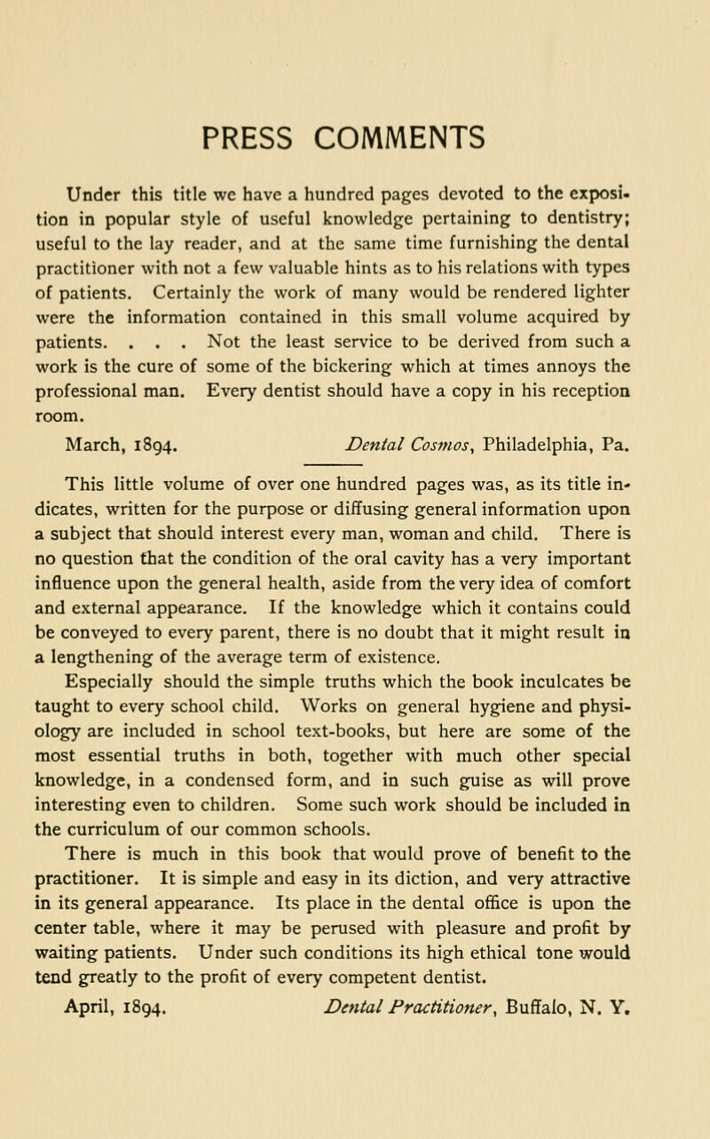 PRESS COMMENTS Under this title we have a hundred pages devoted to the exposi- tion in popular style of useful knowledge pertaining to dentistry; useful to the lay reader, and at the same time furnishing the dental practitioner with not a few valuable hints as to his relations with types of patients. Certainly the work of many would be rendered lighter were the information contained in this small volume acquired by patients. . . . Not the least service to be derived from such a work is the cure of some of the bickering which at times annoys the professional man. Every dentist should have a copy in his reception room. March, 1894. Dental Cosmos, Philadelphia, Pa. This little volume of over one hundred pages was, as its title in- dicates, written for the purpose or diffusing general information upon a subject that should interest every man, woman and child. There is no question that the condition of the oral cavity has a very important influence upon the general health, aside from the very idea of comfort and external appearance. If the knowledge which it contains could be conveyed to every parent, there is no doubt that it might result in a lengthening of the average term of existence. Especially should the simple truths which the book inculcates be taught to every school child. Works on general hygiene and physi- ology are included in school text-books, but here are some of the most essential truths in both, together with much other special knowledge, in a condensed form, and in such guise as will prove interesting even to children. Some such work should be included in the curriculum of our common schools. There is much in this book that would prove of benefit to the practitioner. It is simple and easy in its diction, and very attractive in its general appearance. Its place in the dental office is upon the center table, where it may be perused with pleasure and profit by waiting patients. Under such conditions its high ethical tone would tend greatly to the profit of every competent dentist. April, 1894. Dental Practitioner, Buflalo, N. Y.