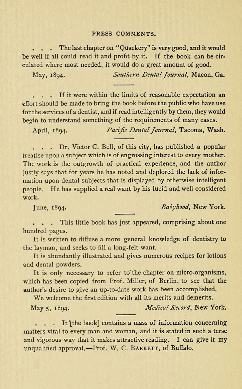 . . . ThelastchapteronQuackeryis very good, and it would be well if all could read it and profit by it. If the book can be cir- culated where most needed, it would do a great amount of good. May, 1894. Southern Dental Journal, Macon, Ga. . . . If it were within the limits of reasonable expectation an effort should be made to bring the book before the public who have use for the services of a dentist, and if read intelligently by them, they would begin to understand something of the requirements of many cases. April, 1894. Pacific Dental Journal, Tacoma, Wash. . . . Dr. Victor C. Bell, of this city, has published a popular treatise upon a subject which is of engrossing interest to every mother. The work is the outgrowth of practical experience, and the author justly says that for years he has noted and deplored the lack of infor- mation upon dental subjects that is displayed by otherwise intelligent people. He has supplied a real want by his lucid and well considered work. June, 1894. Babyhood, New York. . . . This little book has just appeared, comprising about one hundred pages. It is written to diffuse a more general knowledge of dentistry to the layman, and seeks to fill a long-felt want. It is abundantly illustrated and gives numerous recipes for lotions and dental powders. It is only necessary to refer to' the chapter on micro-organisms, which has been copied from Prof. Miller, of Berlin, to see that the author's desire to give an up-to-date work has been accomplished. We welcome the first edition with all its merits and demerits. May 5, 1894. Medical Record, New York. . . . It '[the book] contains a mass of information concerning matters vital to every man and woman, and it is stated in such a terse and vigorous way that it makes attractive reading. I can give it my unqualified approval.—Prof. W. C. Barrett, of Buffalo.