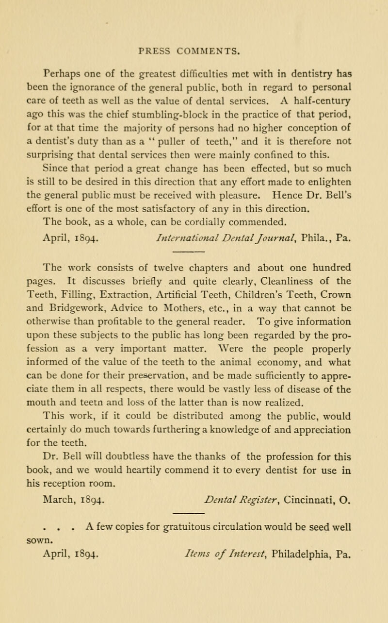 Perhaps one of the greatest difficulties met with in dentistry has been the ignorance of the general public, both in regard to personal care of teeth as well as the value of dental services. A half-century ago this was the chief stumbling-block in the practice of that period, for at that time the majority of persons had no higher conception of a dentist's duty than as a  puller of teeth, and it is therefore not surprising that dental services then were mainly confined to this. Since that period a great change has been effected, but so much is still to be desired in this direction that any effort made to enlighten the general public must be received with pleasure. Hence Dr. Bell's effort is one of the most satisfactory of any in this direction. The book, as a whole, can be cordially commended. April, 1S94. International Dental Journal, Phila., Pa. The work consists of twelve chapters and about one hundred pages. It discusses briefly and quite clearly. Cleanliness of the Teeth, Filling, Extraction, Artificial Teeth, Children's Teeth, Crown and Bridgework, Advice to Mothers, etc., in a way that cannot be otherwise than profitable to the general reader. To give information upon these subjects to the public has long been regarded by the pro- fession as a very important matter. Were the people properly informed of the value of the teeth to the animal economy, and what can be done for their preservation, and be made sufficiently to appre- ciate them in all respects, there would be vastly less of disease of the mouth and teetn and loss of the latter than is now realized. This work, if it could be distributed among the public, would certainly do much towards furthering a knowledge of and appreciation for the teeth. Dr. Bell will doubtless have the thanks of the profession for this book, and we would heartily commend it to every dentist for use in his reception room. March, 1S94. Dental Register, Cincinnati, O. . . . A few copies for gratuitous circulation would be seed well sown. April, 1894. Items of Interest, Philadelphia, Pa.