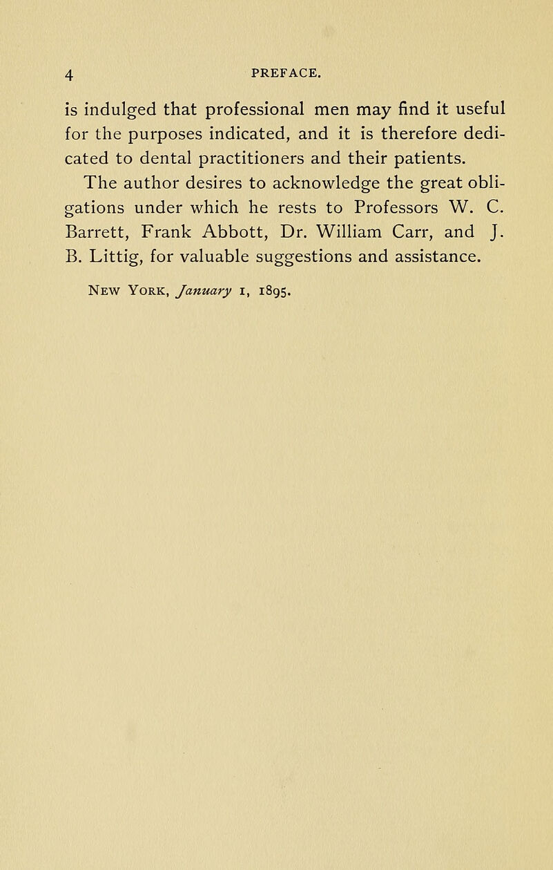 is indulged that professional men may find it useful for the purposes indicated, and it is therefore dedi- cated to dental practitioners and their patients. The author desires to acknowledge the great obli- gations under which he rests to Professors W. C. Barrett, Frank Abbott, Dr. William Carr, and J. B. Littig, for valuable suggestions and assistance.