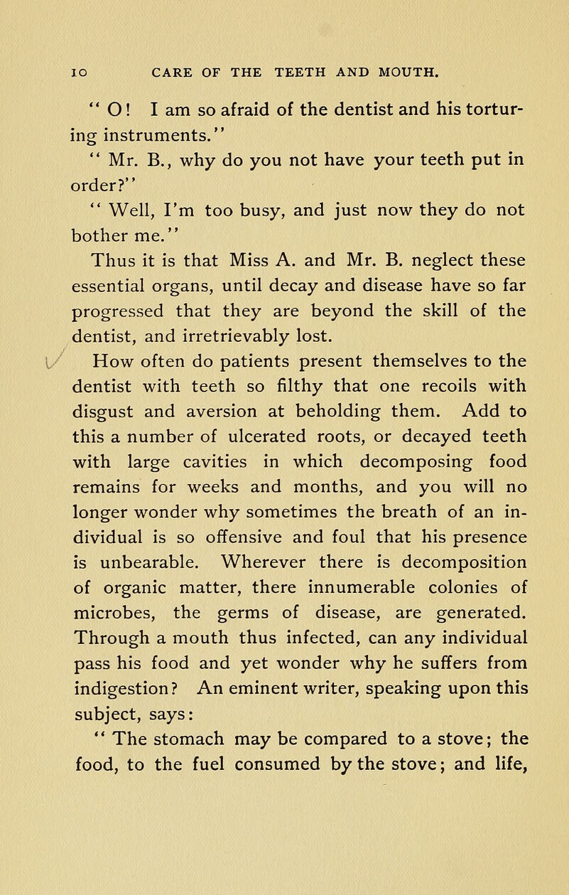  O! I am so afraid of the dentist and his tortur- ing instruments.  Mr. B., why do you not have your teeth put in order?  Well, I'm too busy, and just now they do not bother me. Thus it is that Miss A. and Mr. B. neglect these essential organs, until decay and disease have so far progressed that they are beyond the skill of the dentist, and irretrievably lost. How often do patients present themselves to the dentist with teeth so filthy that one recoils with disgust and aversion at beholding them. Add to this a number of ulcerated roots, or decayed teeth with large cavities in which decomposing food remains for weeks and months, and you will no longer wonder why sometimes the breath of an in- dividual is so offensive and foul that his presence is unbearable. Wherever there is decomposition of organic matter, there innumerable colonies of microbes, the germs of disease, are generated. Through a mouth thus infected, can any individual pass his food and yet wonder why he surfers from indigestion? An eminent writer, speaking upon this subject, says:  The stomach may be compared to a stove; the food, to the fuel consumed by the stove; and life,