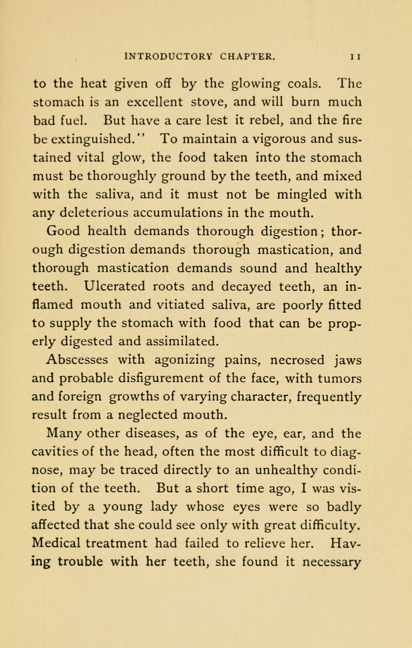 to the heat given off by the glowing coals. The stomach is an excellent stove, and will burn much bad fuel. But have a care lest it rebel, and the fire be extinguished. To maintain a vigorous and sus- tained vital glow, the food taken into the stomach must be thoroughly ground by the teeth, and mixed with the saliva, and it must not be mingled with any deleterious accumulations in the mouth. Good health demands thorough digestion; thor- ough digestion demands thorough mastication, and thorough mastication demands sound and healthy teeth. Ulcerated roots and decayed teeth, an in- flamed mouth and vitiated saliva, are poorly fitted to supply the stomach with food that can be prop- erly digested and assimilated. Abscesses with agonizing pains, necrosed jaws and probable disfigurement of the face, with tumors and foreign growths of varying character, frequently result from a neglected mouth. Many other diseases, as of the eye, ear, and the cavities of the head, often the most difficult to diag- nose, may be traced directly to an unhealthy condi- tion of the teeth. But a short time ago, I was vis- ited by a young lady whose eyes were so badly affected that she could see only with great difficulty. Medical treatment had failed to relieve her. Hav- ing trouble with her teeth, she found it necessary