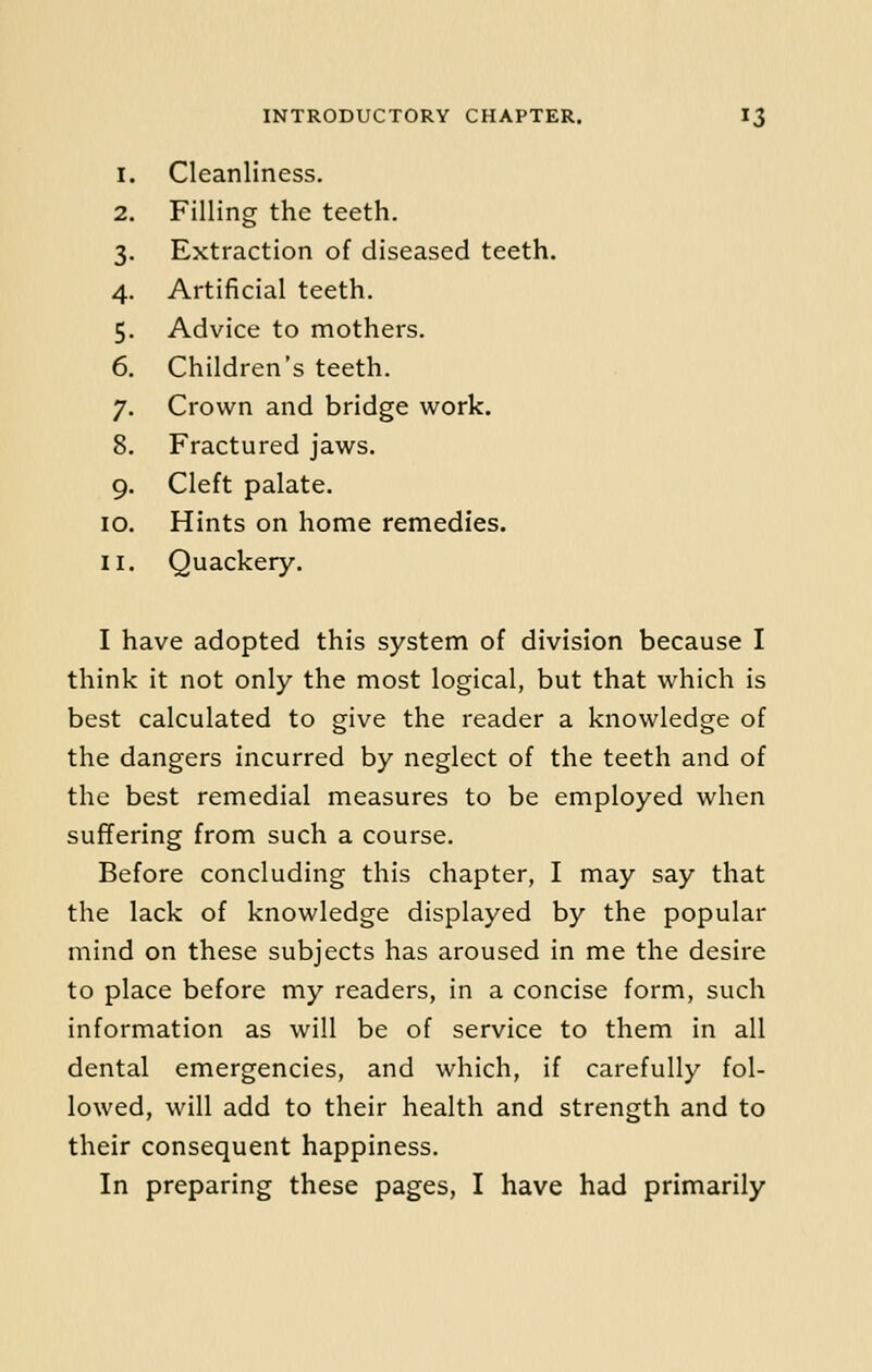 I Cleanliness. 2 Filling the teeth. 3 Extraction of diseased teeth 4 Artificial teeth. 5 Advice to mothers. 6 Children's teeth. 7 Crown and bridge work. 8 Fractured jaws. 9 Cleft palate. 0 Hints on home remedies. 1 Quackery. I have adopted this system of division because I think it not only the most logical, but that which is best calculated to give the reader a knowledge of the dangers incurred by neglect of the teeth and of the best remedial measures to be employed when suffering from such a course. Before concluding this chapter, I may say that the lack of knowledge displayed by the popular mind on these subjects has aroused in me the desire to place before my readers, in a concise form, such information as will be of service to them in all dental emergencies, and which, if carefully fol- lowed, will add to their health and strength and to their consequent happiness. In preparing these pages, I have had primarily