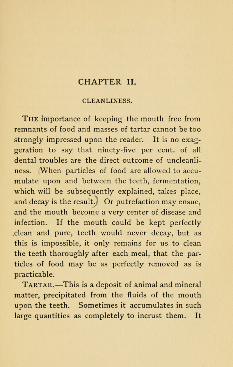 CHAPTER II. CLEANLINESS. The importance of keeping the mouth free from remnants of food and masses of tartar cannot be too strongly impressed upon the reader. It is no exag- geration to say that ninety-five per cent, of all dental troubles are the direct outcome of uncleanli- ness. When particles of food are allowed to accu- mulate upon and between the teeth, fermentation, which will be subsequently explained, takes place, and decay is the result., Or putrefaction may ensue, and the mouth become a very center of disease and infection. If the mouth could be kept perfectly ,clean and pure, teeth would never decay, but as this is impossible, it only remains for us to clean the teeth thoroughly after each meal, that the par- ticles of food may be as perfectly removed as is practicable. Tartar.—This is a deposit of animal and mineral matter, precipitated from the fluids of the mouth upon the teeth. Sometimes it accumulates in such large quantities as completely to incrust them. It