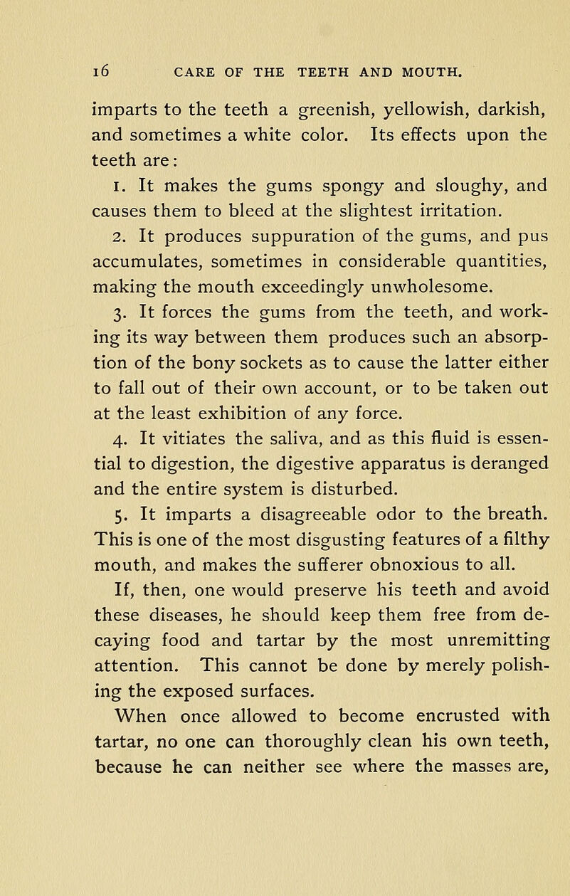 imparts to the teeth a greenish, yellowish, darkish, and sometimes a white color. Its effects upon the teeth are: 1. It makes the gums spongy and sloughy, and causes them to bleed at the slightest irritation. 2. It produces suppuration of the gums, and pus accumulates, sometimes in considerable quantities, making the mouth exceedingly unwholesome. 3. It forces the gums from the teeth, and work- ing its way between them produces such an absorp- tion of the bony sockets as to cause the latter either to fall out of their own account, or to be taken out at the least exhibition of any force. 4. It vitiates the saliva, and as this fluid is essen- tial to digestion, the digestive apparatus is deranged and the entire system is disturbed. 5. It imparts a disagreeable odor to the breath. This is one of the most disgusting features of a filthy mouth, and makes the sufferer obnoxious to all. If, then, one would preserve his teeth and avoid these diseases, he should keep them free from de- caying food and tartar by the most unremitting attention. This cannot be done by merely polish- ing the exposed surfaces. When once allowed to become encrusted with tartar, no one can thoroughly clean his own teeth, because he can neither see where the masses are,
