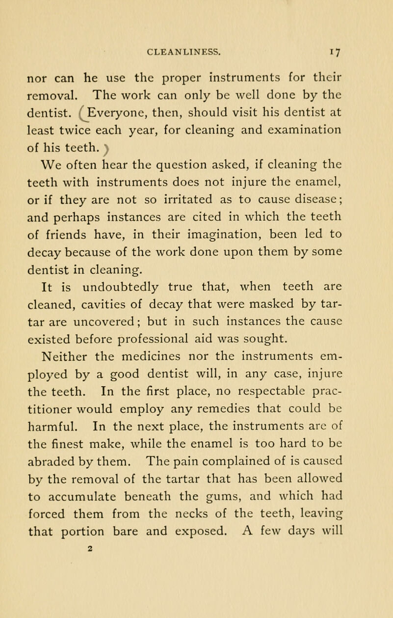 nor can he use the proper instruments for their removal. The work can only be well done by the dentist. ( Everyone, then, should visit his dentist at least twice each year, for cleaning and examination of his teeth. ) We often hear the question asked, if cleaning the teeth with instruments does not injure the enamel, or if they are not so irritated as to cause disease; and perhaps instances are cited in which the teeth of friends have, in their imagination, been led to decay because of the work done upon them by some dentist in cleaning. It is undoubtedly true that, when teeth are cleaned, cavities of decay that were masked by tar- tar are uncovered; but in such instances the cause existed before professional aid was sought. Neither the medicines nor the instruments em- ployed by a good dentist will, in any case, injure the teeth. In the first place, no respectable prac- titioner would employ any remedies that could be harmful. In the next place, the instruments are of the finest make, while the enamel is too hard to be abraded by them. The pain complained of is caused by the removal of the tartar that has been allowed to accumulate beneath the gums, and which had forced them from the necks of the teeth, leaving that portion bare and exposed. A few days will