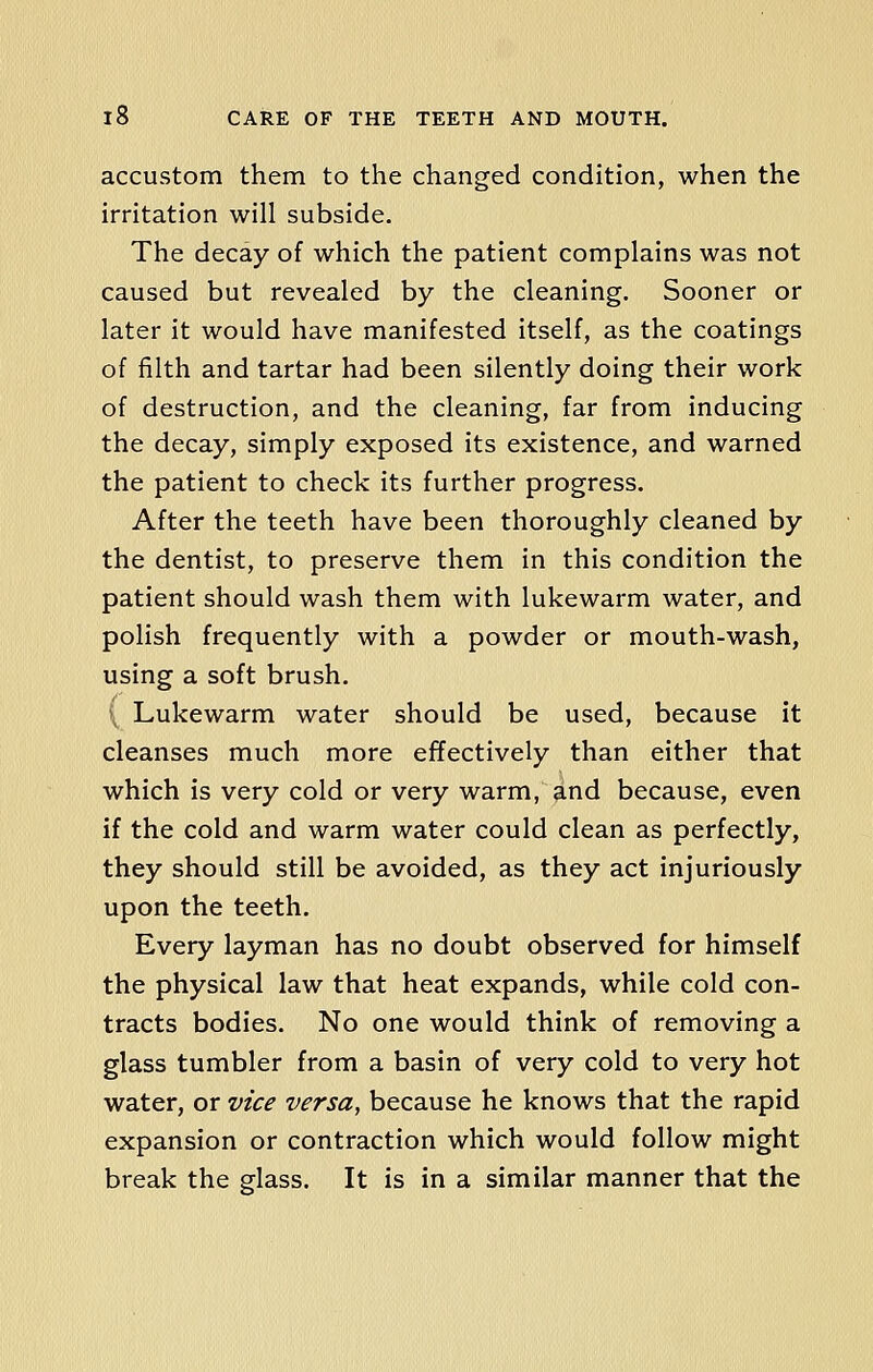 accustom them to the changed condition, when the irritation will subside. The decay of which the patient complains was not caused but revealed by the cleaning. Sooner or later it would have manifested itself, as the coatings of filth and tartar had been silently doing their work of destruction, and the cleaning, far from inducing the decay, simply exposed its existence, and warned the patient to check its further progress. After the teeth have been thoroughly cleaned by the dentist, to preserve them in this condition the patient should wash them with lukewarm water, and polish frequently with a powder or mouth-wash, using a soft brush. ( Lukewarm water should be used, because it cleanses much more effectively than either that which is very cold or very warm, and because, even if the cold and warm water could clean as perfectly, they should still be avoided, as they act injuriously upon the teeth. Every layman has no doubt observed for himself the physical law that heat expands, while cold con- tracts bodies. No one would think of removing a glass tumbler from a basin of very cold to very hot water, or vice versa, because he knows that the rapid expansion or contraction which would follow might break the glass. It is in a similar manner that the