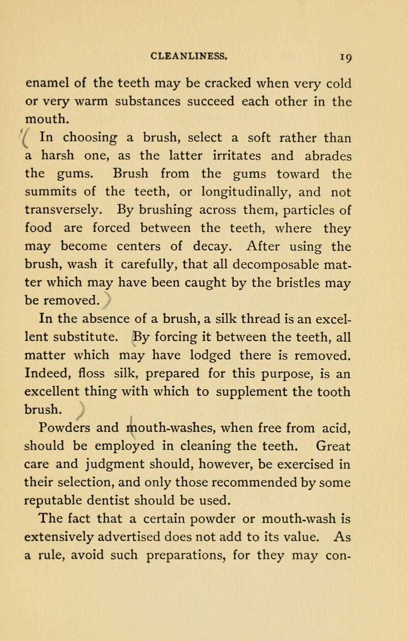 enamel of the teeth may be cracked when very cold or very warm substances succeed each other in the mouth. '/ In choosing a brush, select a soft rather than a harsh one, as the latter irritates and abrades the gums. Brush from the gums toward the summits of the teeth, or longitudinally, and not transversely. By brushing across them, particles of food are forced between the teeth, where they may become centers of decay. After using the brush, wash it carefully, that all decomposable mat- ter which may have been caught by the bristles may be removed. In the absence of a brush, a silk thread is an excel- lent substitute. By forcing it between the teeth, all matter which may have lodged there is removed. Indeed, floss silk, prepared for this purpose, is an excellent thing with which to supplement the tooth brush. ) Powders and mouth-washes, when free from acid, should be employed in cleaning the teeth. Great care and judgment should, however, be exercised in their selection, and only those recommended by some reputable dentist should be used. The fact that a certain powder or mouth-wash is extensively advertised does not add to its value. As a rule, avoid such preparations, for they may con-