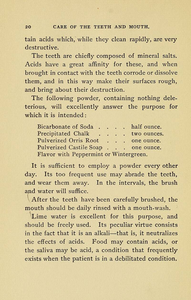 tain acids which, while they clean rapidly, are very destructive. The teeth are chiefly composed of mineral salts. Acids have a great affinity for these, and when brought in contact with the teeth corrode or dissolve them, and in this way make their surfaces rough, and bring about their destruction. The following powder, containing nothing dele- terious, will excellently answer the purpose for which it is intended : Bicarbonate of Soda .... half ounce. Precipitated Chalk .... two ounces. Pulverized Orris Root . . . one ounce. Pulverized Castile Soap . . . one ounce. Flavor with Peppermint or Wintergreen. It is sufficient to employ a powder every other day. Its too frequent use may abrade the teeth, and wear them away. In the intervals, the brush and water will suffice. After the teeth have been carefully brushed, the mouth should be daily rinsed with a mouth-wash. Lime water is excellent for this purpose, and should be freely used. Its peculiar virtue consists in the fact that it is an alkali—that is, it neutralizes the effects of acids. Food may contain acids, or the saliva may be acid, a condition that frequently exists when the patient is in a debilitated condition.