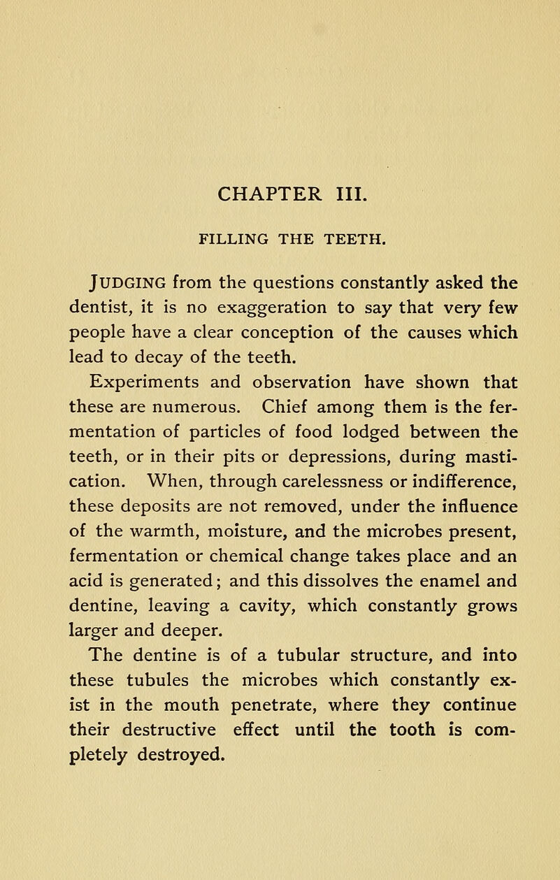 CHAPTER III. FILLING THE TEETH. JUDGING from the questions constantly asked the dentist, it is no exaggeration to say that very few people have a clear conception of the causes which lead to decay of the teeth. Experiments and observation have shown that these are numerous. Chief among them is the fer- mentation of particles of food lodged between the teeth, or in their pits or depressions, during masti- cation. When, through carelessness or indifference, these deposits are not removed, under the influence of the warmth, moisture, and the microbes present, fermentation or chemical change takes place and an acid is generated; and this dissolves the enamel and dentine, leaving a cavity, which constantly grows larger and deeper. The dentine is of a tubular structure, and into these tubules the microbes which constantly ex- ist in the mouth penetrate, where they continue their destructive effect until the tooth is com- pletely destroyed.