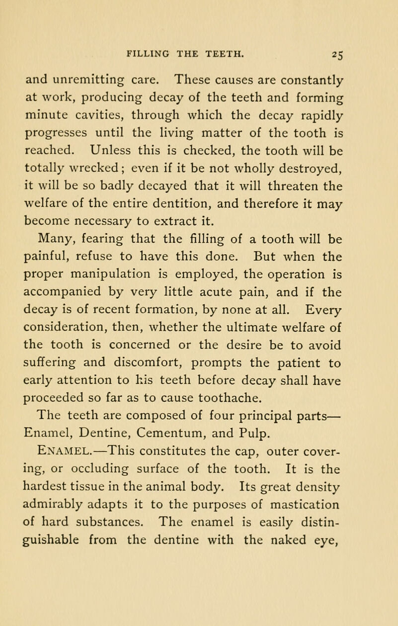 and unremitting care. These causes are constantly at work, producing decay of the teeth and forming minute cavities, through which the decay rapidly progresses until the living matter of the tooth is reached. Unless this is checked, the tooth will be totally wrecked; even if it be not wholly destroyed, it will be so badly decayed that it will threaten the welfare of the entire dentition, and therefore it may become necessary to extract it. Many, fearing that the filling of a tooth will be painful, refuse to have this done. But when the proper manipulation is employed, the operation is accompanied by very little acute pain, and if the decay is of recent formation, by none at all. Every consideration, then, whether the ultimate welfare of the tooth is concerned or the desire be to avoid suffering and discomfort, prompts the patient to early attention to his teeth before decay shall have proceeded so far as to cause toothache. The teeth are composed of four principal parts— Enamel, Dentine, Cementum, and Pulp. Enamel.—This constitutes the cap, outer cover- ing, or occluding surface of the tooth. It is the hardest tissue in the animal body. Its great density admirably adapts it to the purposes of mastication of hard substances. The enamel is easily distin- guishable from the dentine with the naked eye,