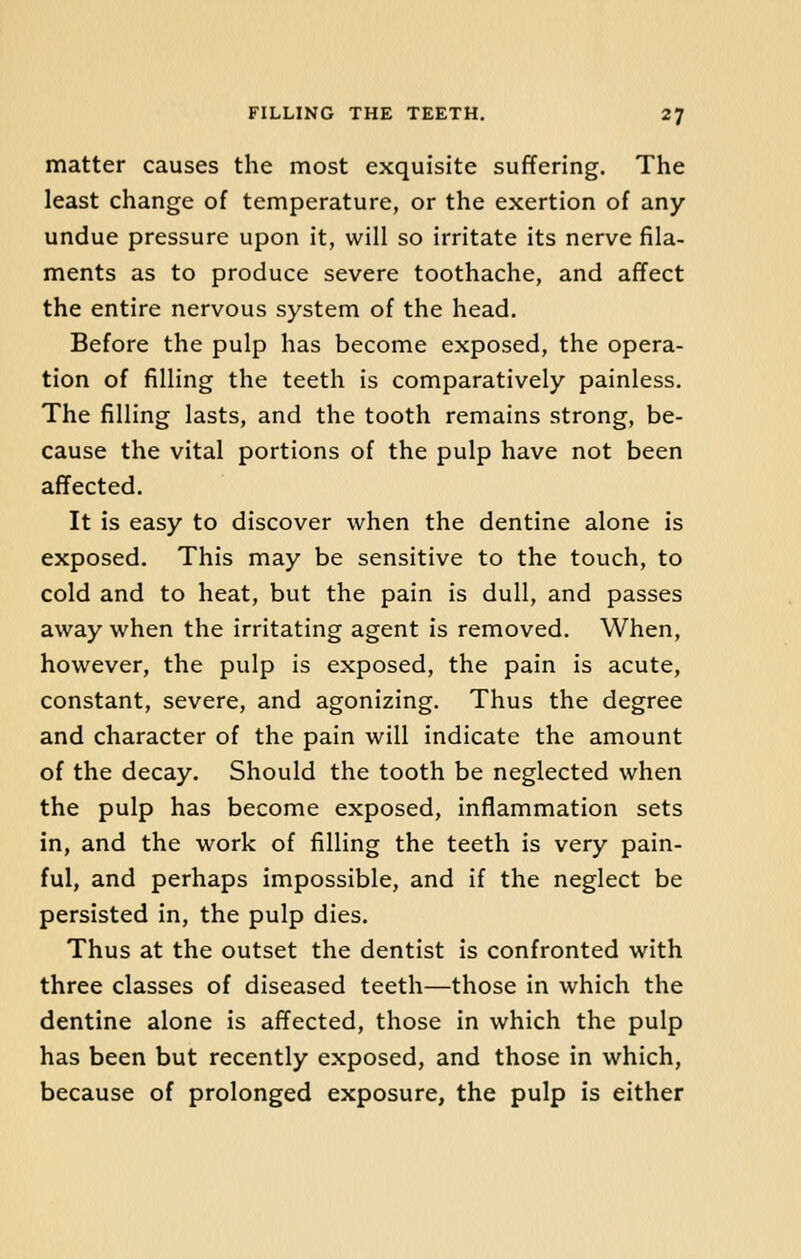 matter causes the most exquisite suffering. The least change of temperature, or the exertion of any undue pressure upon it, will so irritate its nerve fila- ments as to produce severe toothache, and affect the entire nervous system of the head. Before the pulp has become exposed, the opera- tion of filling the teeth is comparatively painless. The filling lasts, and the tooth remains strong, be- cause the vital portions of the pulp have not been affected. It is easy to discover when the dentine alone is exposed. This may be sensitive to the touch, to cold and to heat, but the pain is dull, and passes away when the irritating agent is removed. When, however, the pulp is exposed, the pain is acute, constant, severe, and agonizing. Thus the degree and character of the pain will indicate the amount of the decay. Should the tooth be neglected when the pulp has become exposed, inflammation sets in, and the work of filling the teeth is very pain- ful, and perhaps impossible, and if the neglect be persisted in, the pulp dies. Thus at the outset the dentist is confronted with three classes of diseased teeth—those in which the dentine alone is affected, those in which the pulp has been but recently exposed, and those in which, because of prolonged exposure, the pulp is either