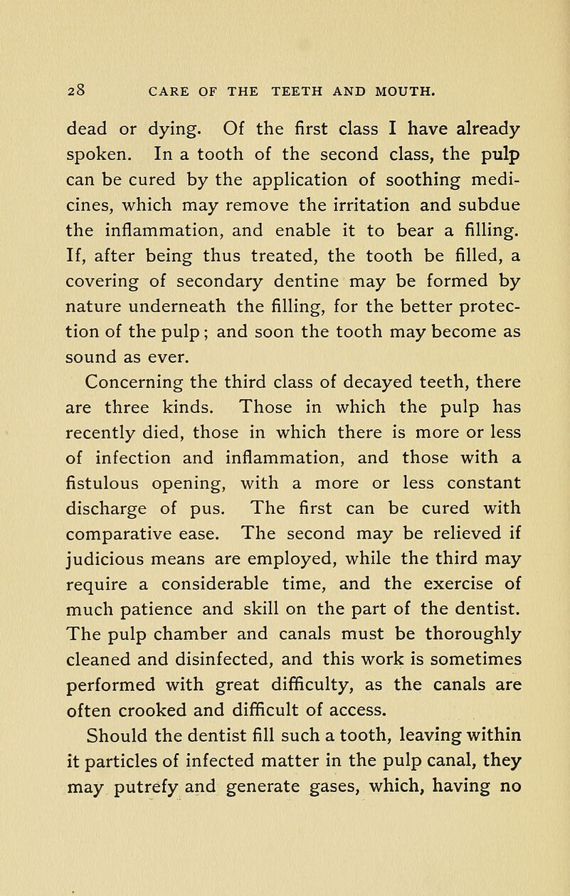 dead or dying. Of the first class I have already spoken. In a tooth of the second class, the pulp can be cured by the application of soothing medi- cines, which may remove the irritation and subdue the inflammation, and enable it to bear a filling. If, after being thus treated, the tooth be filled, a covering of secondary dentine may be formed by nature underneath the filling, for the better protec- tion of the pulp ; and soon the tooth may become as sound as ever. Concerning the third class of decayed teeth, there are three kinds. Those in which the pulp has recently died, those in which there is more or less of infection and inflammation, and those with a fistulous opening, with a more or less constant discharge of pus. The first can be cured with comparative ease. The second may be relieved if judicious means are employed, while the third may require a considerable time, and the exercise of much patience and skill on the part of the dentist. The pulp chamber and canals must be thoroughly cleaned and disinfected, and this work is sometimes performed with great difficulty, as the canals are often crooked and difficult of access. Should the dentist fill such a tooth, leaving within it particles of infected matter in the pulp canal, they may putrefy and generate gases, which, having no