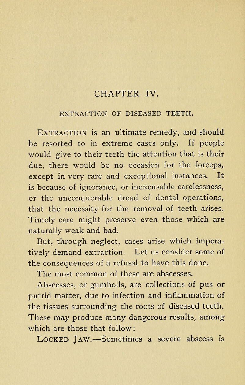 CHAPTER IV. EXTRACTION OF DISEASED TEETH. Extraction is an ultimate remedy, and should be resorted to in extreme cases only. If people would give to their teeth the attention that is their due, there would be no occasion for the forceps, except in very rare and exceptional instances. It is because of ignorance, or inexcusable carelessness, or the unconquerable dread of dental operations, that the necessity for the removal of teeth arises. Timely care might preserve even those which are naturally weak and bad. But, through neglect, cases arise which impera- tively demand extraction. Let us consider some of the consequences of a refusal to have this done. The most common of these are abscesses. Abscesses, or gumboils, are collections of pus or putrid matter, due to infection and inflammation of the tissues surrounding the roots of diseased teeth. These may produce many dangerous results, among which are those that follow: LOCKED Jaw.—Sometimes a severe abscess is