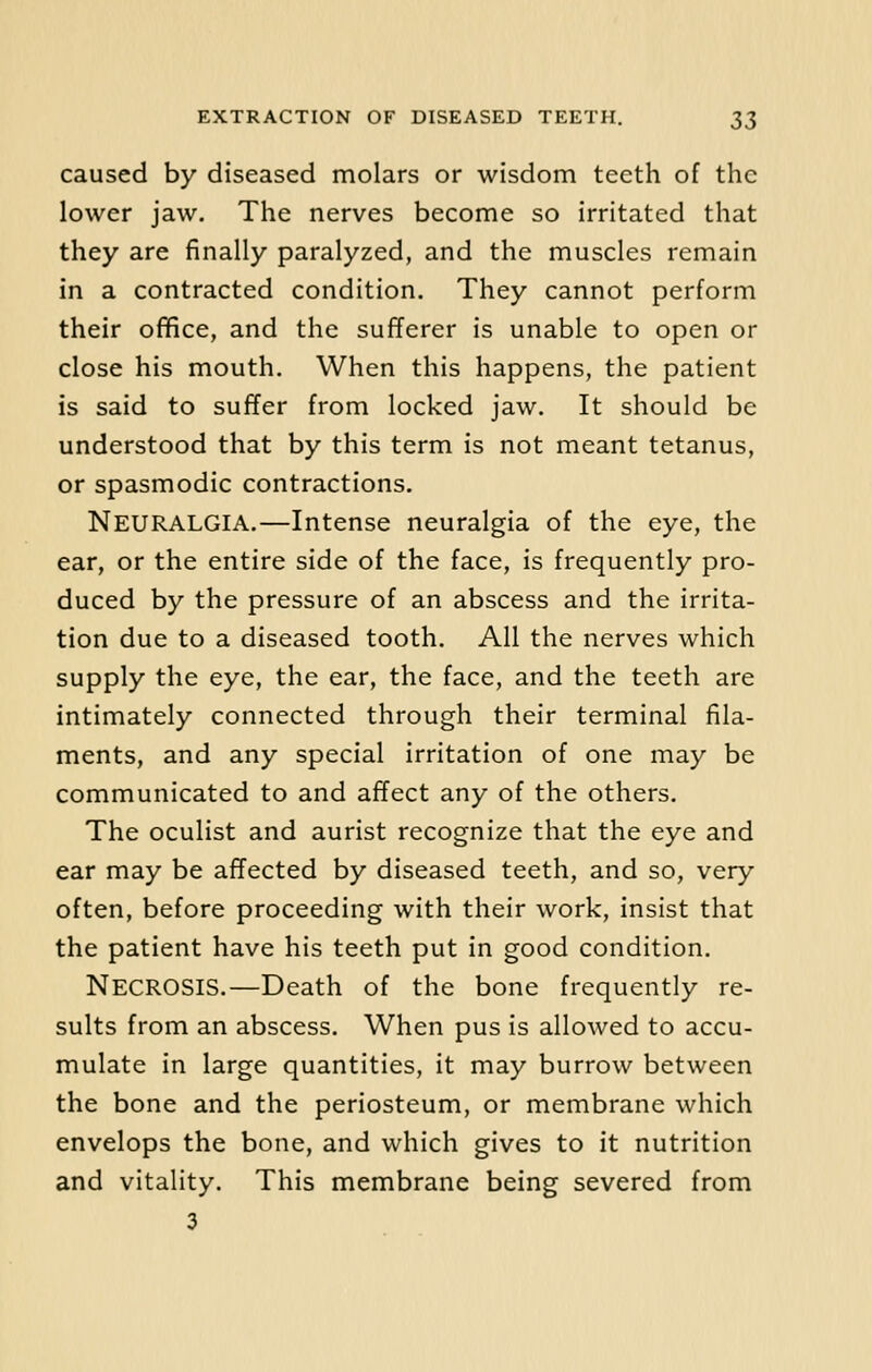 caused by diseased molars or wisdom teeth of the lower jaw. The nerves become so irritated that they are finally paralyzed, and the muscles remain in a contracted condition. They cannot perform their office, and the sufferer is unable to open or close his mouth. When this happens, the patient is said to suffer from locked jaw. It should be understood that by this term is not meant tetanus, or spasmodic contractions. Neuralgia.—Intense neuralgia of the eye, the ear, or the entire side of the face, is frequently pro- duced by the pressure of an abscess and the irrita- tion due to a diseased tooth. All the nerves which supply the eye, the ear, the face, and the teeth are intimately connected through their terminal fila- ments, and any special irritation of one may be communicated to and affect any of the others. The oculist and aurist recognize that the eye and ear may be affected by diseased teeth, and so, very often, before proceeding with their work, insist that the patient have his teeth put in good condition. NECROSIS.—Death of the bone frequently re- sults from an abscess. When pus is allowed to accu- mulate in large quantities, it may burrow between the bone and the periosteum, or membrane which envelops the bone, and which gives to it nutrition and vitality. This membrane being severed from 3