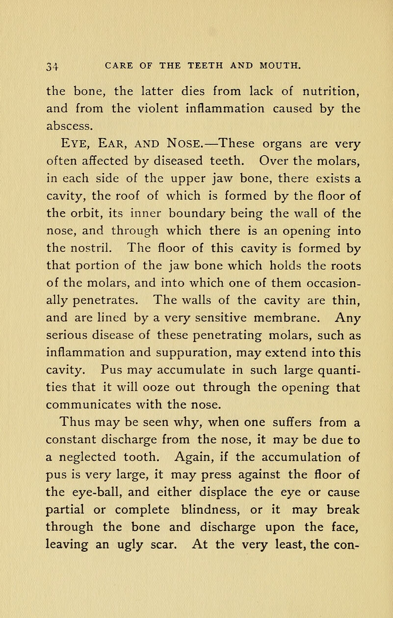 the bone, the latter dies from lack of nutrition, and from the violent inflammation caused by the abscess. Eye, Ear, and Nose.—These organs are very often affected by diseased teeth. Over the molars, in each side of the upper jaw bone, there exists a cavity, the roof of which is formed by the floor of the orbit, its inner boundary being the wall of the nose, and through which there is an opening into the nostril. The floor of this cavity is formed by that portion of the jaw bone which holds the roots of the molars, and into which one of them occasion- ally penetrates. The walls of the cavity are thin, and are lined by a very sensitive membrane. Any serious disease of these penetrating molars, such as inflammation and suppuration, may extend into this cavity. Pus may accumulate in such large quanti- ties that it will ooze out through the opening that communicates with the nose. Thus may be seen why, when one suffers from a constant discharge from the nose, it may be due to a neglected tooth. Again, if the accumulation of pus is very large, it may press against the floor of the eye-ball, and either displace the eye or cause partial or complete blindness, or it may break through the bone and discharge upon the face, leaving an ugly scar. At the very least, the con-