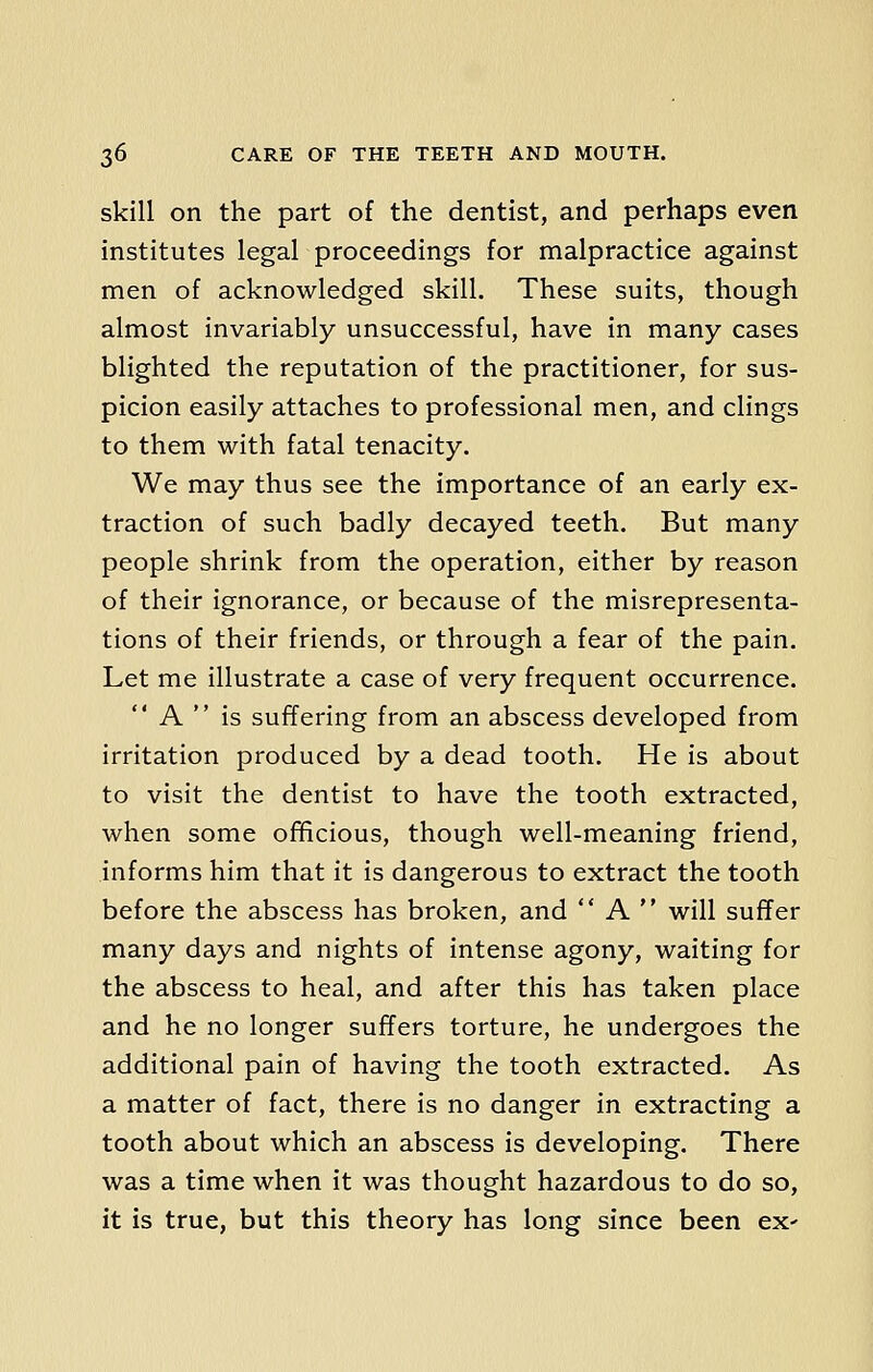 skill on the part of the dentist, and perhaps even institutes legal proceedings for malpractice against men of acknowledged skill. These suits, though almost invariably unsuccessful, have in many cases blighted the reputation of the practitioner, for sus- picion easily attaches to professional men, and clings to them with fatal tenacity. We may thus see the importance of an early ex- traction of such badly decayed teeth. But many people shrink from the operation, either by reason of their ignorance, or because of the misrepresenta- tions of their friends, or through a fear of the pain. Let me illustrate a case of very frequent occurrence. A  is suffering from an abscess developed from irritation produced by a dead tooth. He is about to visit the dentist to have the tooth extracted, when some officious, though well-meaning friend, informs him that it is dangerous to extract the tooth before the abscess has broken, and  A  will suffer many days and nights of intense agony, waiting for the abscess to heal, and after this has taken place and he no longer suffers torture, he undergoes the additional pain of having the tooth extracted. As a matter of fact, there is no danger in extracting a tooth about which an abscess is developing. There was a time when it was thought hazardous to do so, it is true, but this theory has long since been ex'