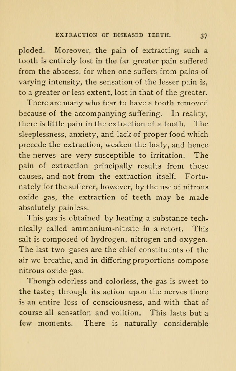 ploded. Moreover, the pain of extracting such a tooth is entirely lost in the far greater pain suffered from the abscess, for when one suffers from pains of varying intensity, the sensation of the lesser pain is, to a greater or less extent, lost in that of the greater. There are many who fear to have a tooth removed because of the accompanying suffering. In reality, there is little pain in the extraction of a tooth. The sleeplessness, anxiety, and lack of proper food which precede the extraction, weaken the body, and hence the nerves are very susceptible to irritation. The pain of extraction principally results from these causes, and not from the extraction itself. Fortu- nately for the sufferer, however, by the use of nitrous oxide gas, the extraction of teeth may be made absolutely painless. This gas is obtained by heating a substance tech- nically called ammonium-nitrate in a retort. This salt is composed of hydrogen, nitrogen and oxygen. The last two gases are the chief constituents of the air we breathe, and in differing proportions compose nitrous oxide gas. Though odorless and colorless, the gas is sweet to the taste; through its action upon the nerves there is an entire loss of consciousness, and with that of course all sensation and volition. This lasts but a few moments. There is naturally considerable