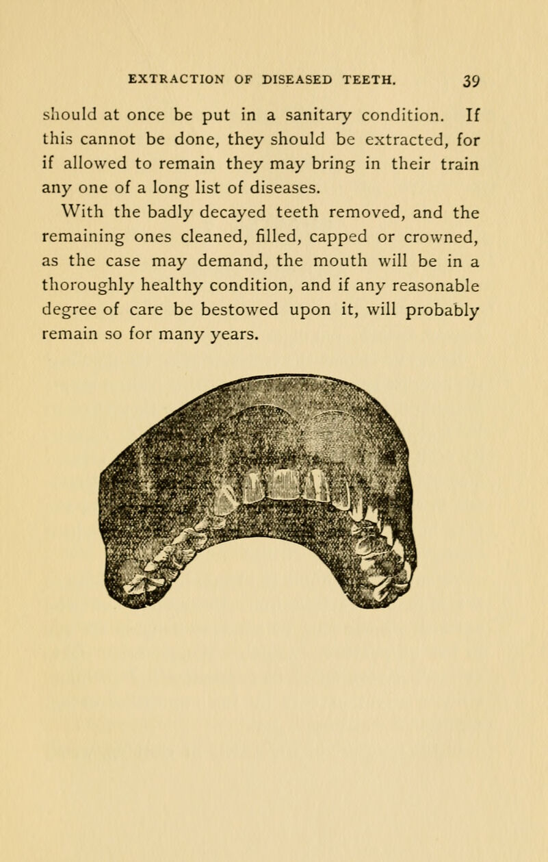 should at once be put in a sanitary condition. If this cannot be done, they should be extracted, for if allowed to remain they may bring in their train any one of a long list of diseases. With the badly decayed teeth removed, and the remaining ones cleaned, filled, capped or crowned, as the case may demand, the mouth will be in a thoroughly healthy condition, and if any reasonable degree of care be bestowed upon it, will probably remain so for many years.