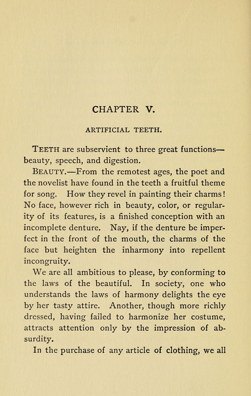 CHAPTER V. ARTIFICIAL TEETH. TEETH are subservient to three great functions- beauty, speech, and digestion. Beauty.—From the remotest ages, the poet and the novelist have found in the teeth a fruitful theme for song. How they revel in painting their charms! No face, however rich in beauty, color, or regular- ity of its features, is a finished conception with an incomplete denture. Nay, if the denture be imper- fect in the front of the mouth, the charms of the face but heighten the inharmony into repellent incongruity. We are all ambitious to please, by conforming to the laws of the beautiful. In society, one who understands the laws of harmony delights the eye by her tasty attire. Another, though more richly dressed, having failed to harmonize her costume, attracts attention only by the impression of ab- surdity. In the purchase of any article of clothing, we all